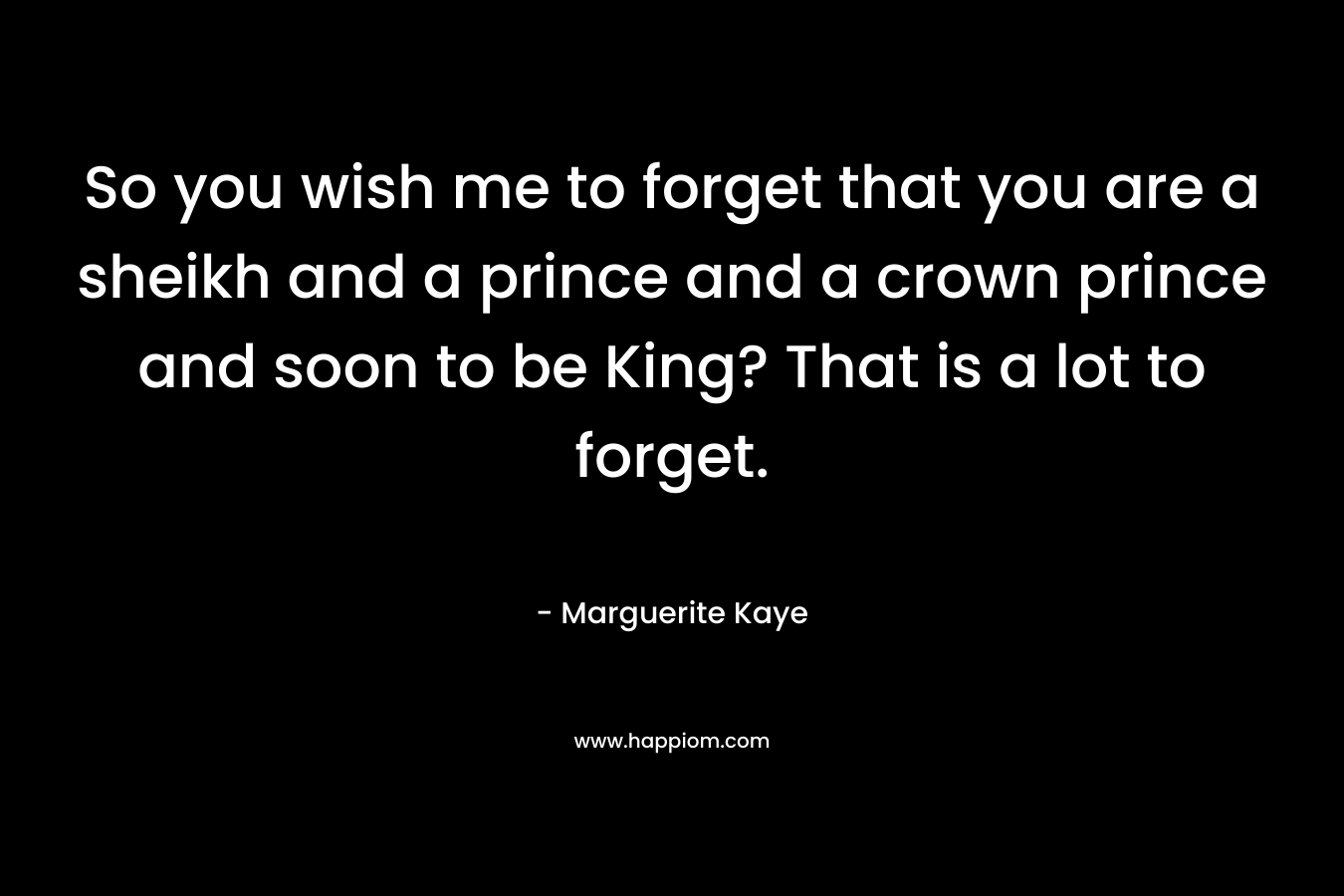 So you wish me to forget that you are a sheikh and a prince and a crown prince and soon to be King? That is a lot to forget. – Marguerite Kaye