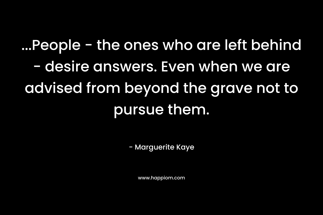 …People – the ones who are left behind – desire answers. Even when we are advised from beyond the grave not to pursue them. – Marguerite Kaye