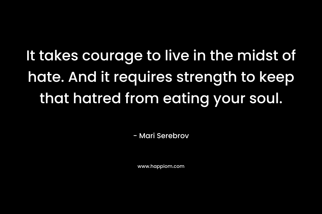 It takes courage to live in the midst of hate. And it requires strength to keep that hatred from eating your soul. – Mari Serebrov