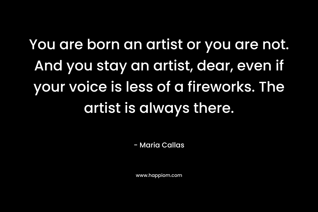 You are born an artist or you are not. And you stay an artist, dear, even if your voice is less of a fireworks. The artist is always there. – Maria Callas