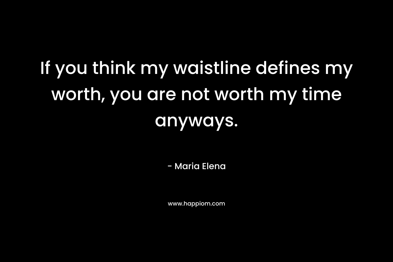 If you think my waistline defines my worth, you are not worth my time anyways. – Maria Elena