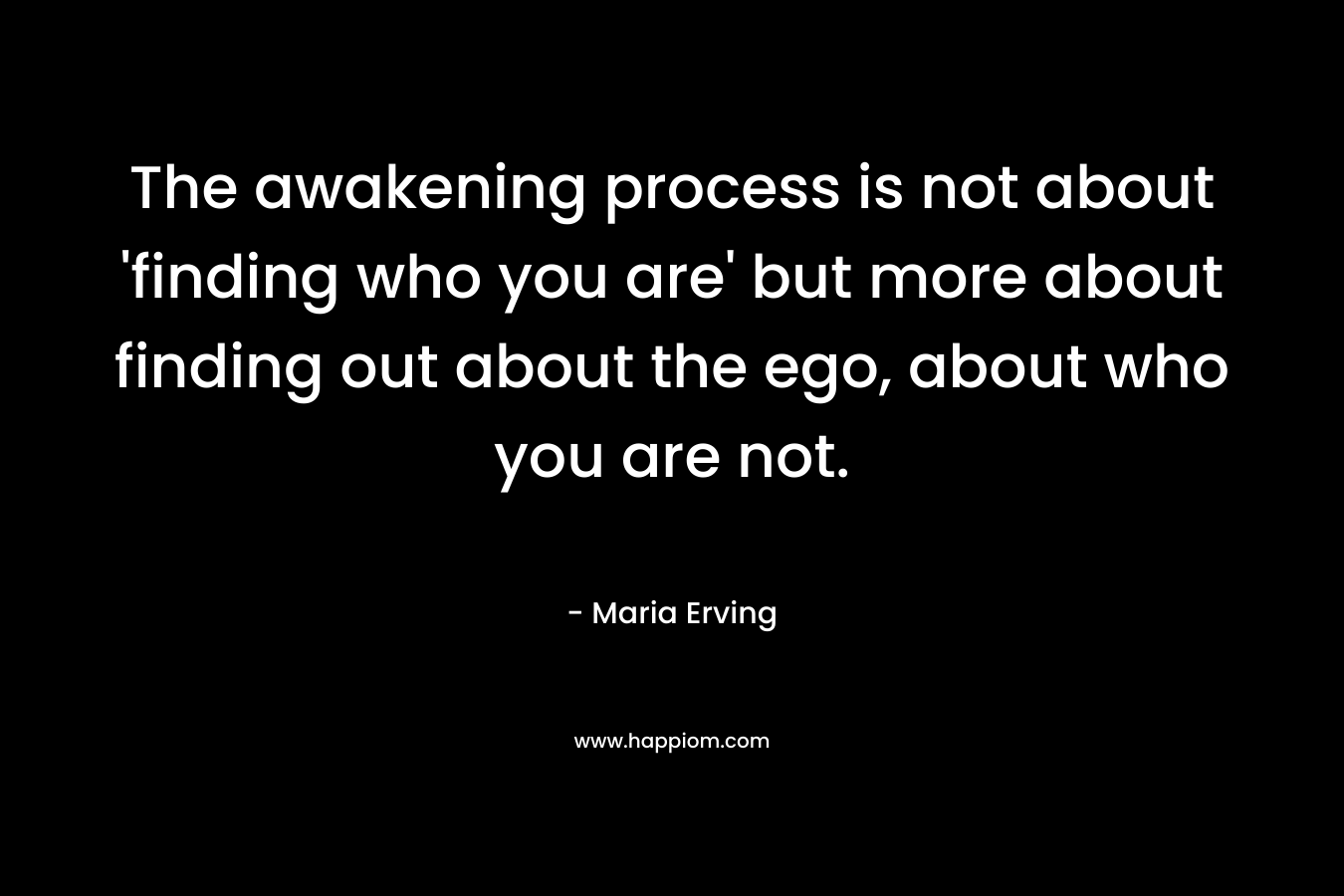 The awakening process is not about ‘finding who you are’ but more about finding out about the ego, about who you are not. – Maria Erving