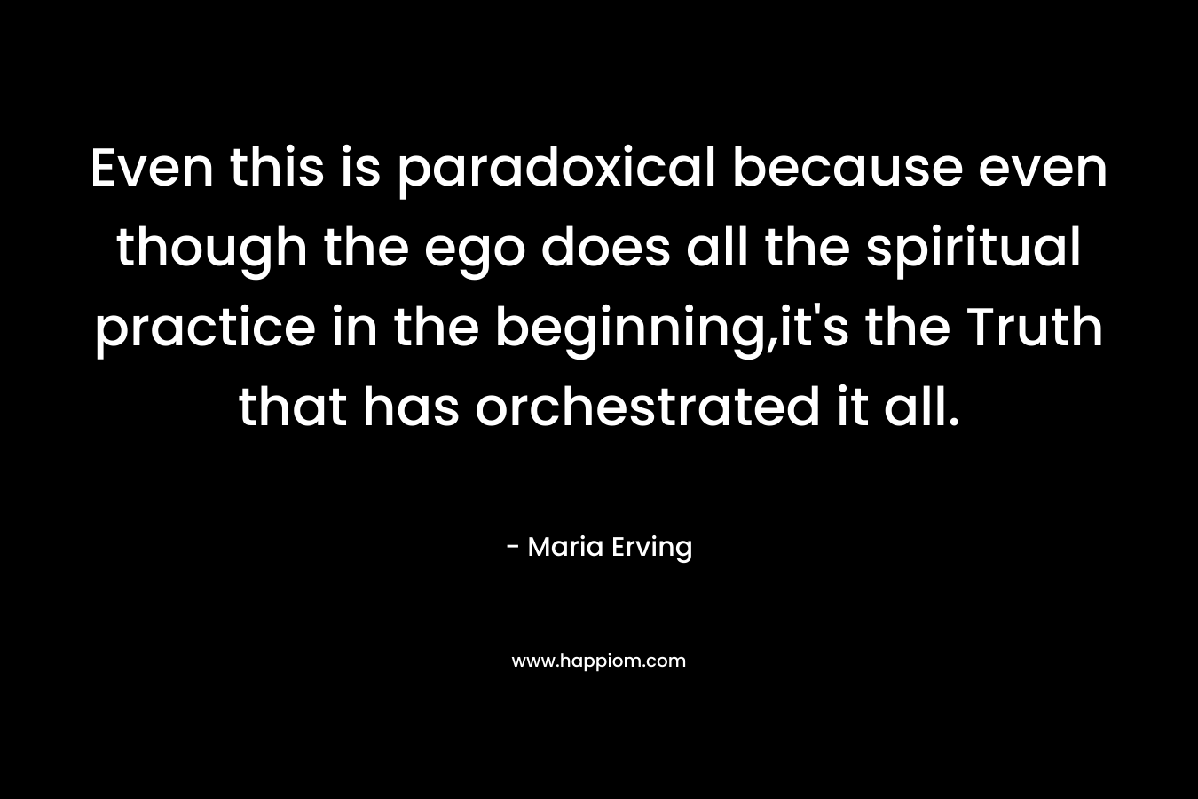Even this is paradoxical because even though the ego does all the spiritual practice in the beginning,it’s the Truth that has orchestrated it all. – Maria Erving
