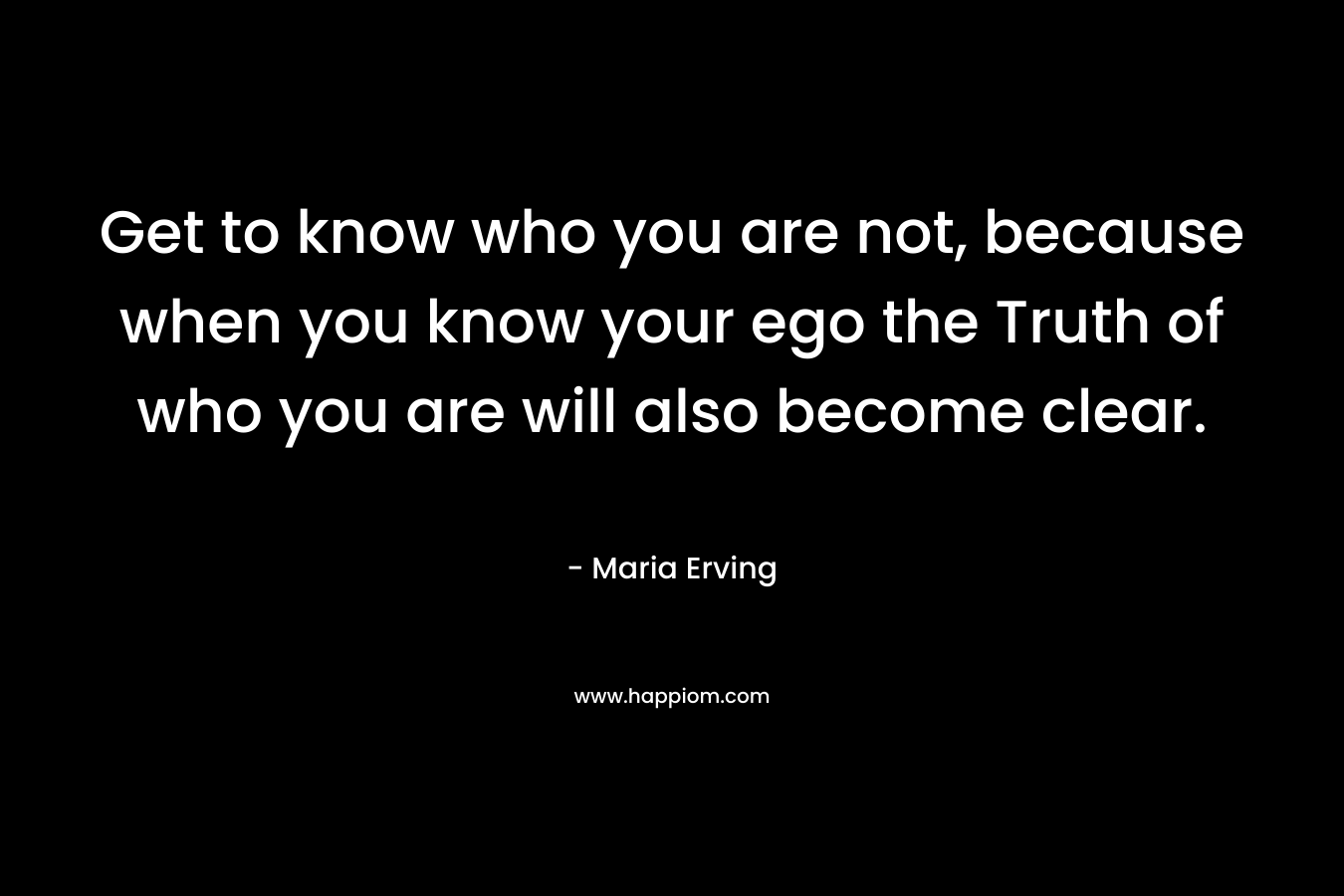 Get to know who you are not, because when you know your ego the Truth of who you are will also become clear. – Maria Erving