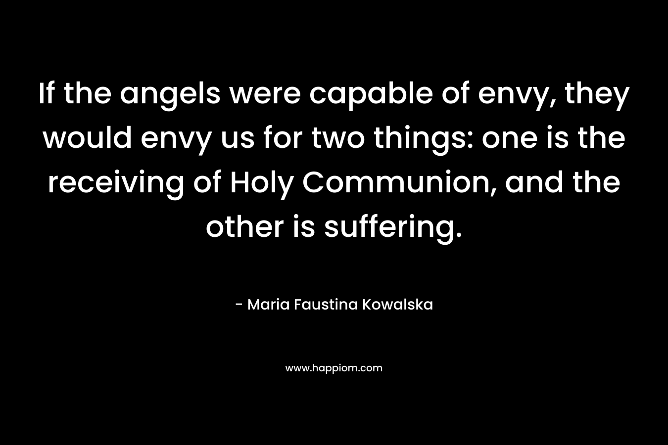 If the angels were capable of envy, they would envy us for two things: one is the receiving of Holy Communion, and the other is suffering.
