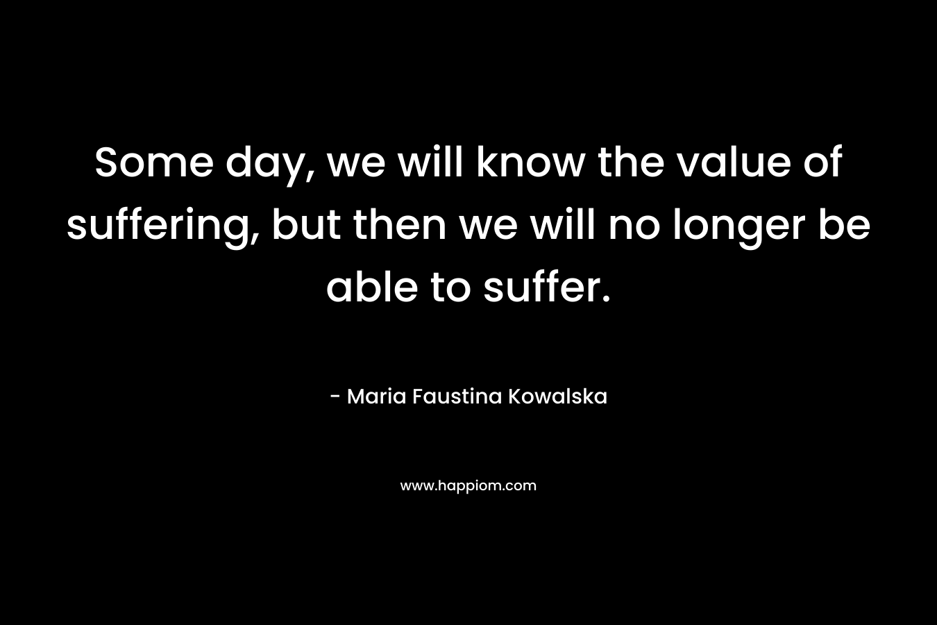Some day, we will know the value of suffering, but then we will no longer be able to suffer.