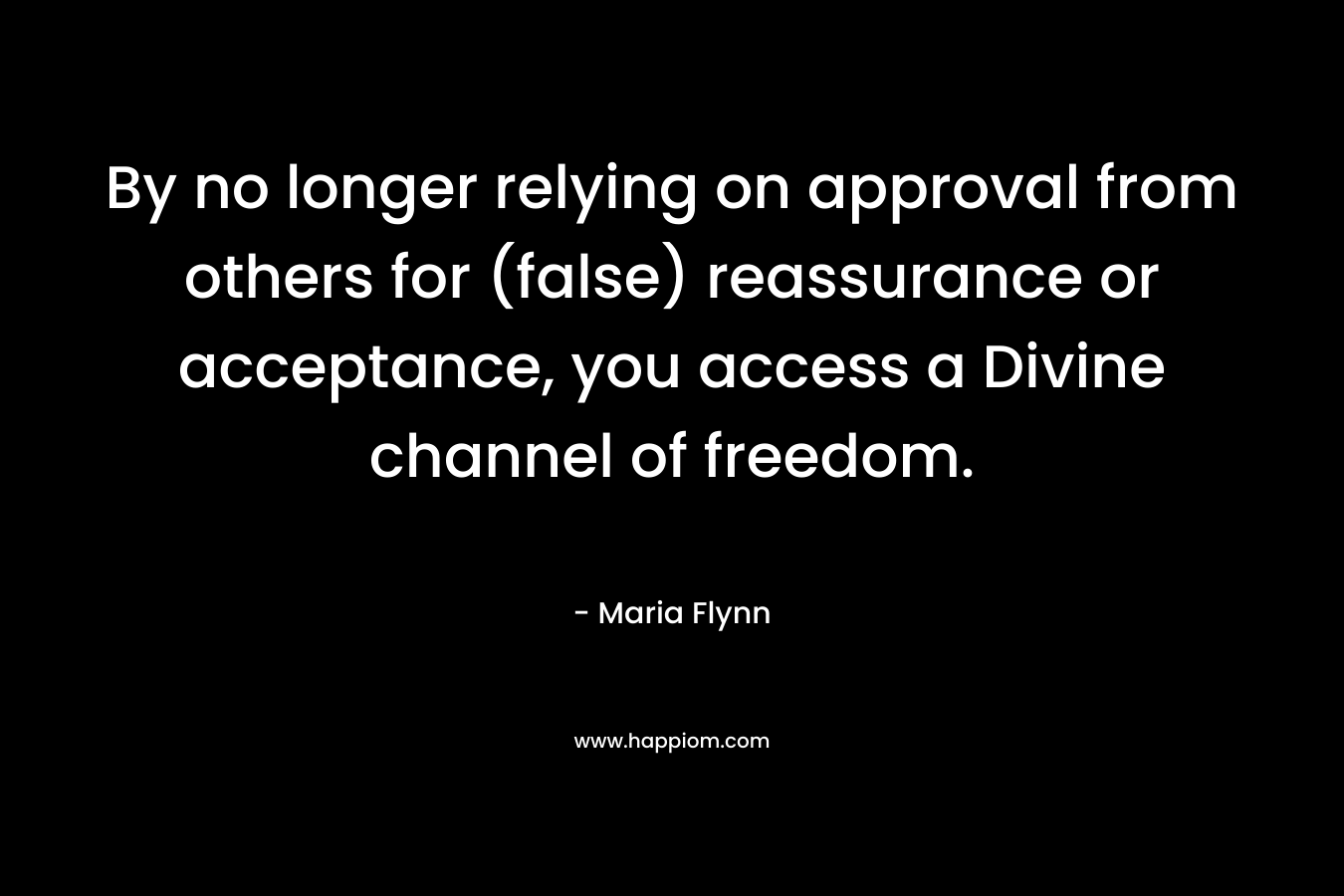 By no longer relying on approval from others for (false) reassurance or acceptance, you access a Divine channel of freedom. – Maria Flynn