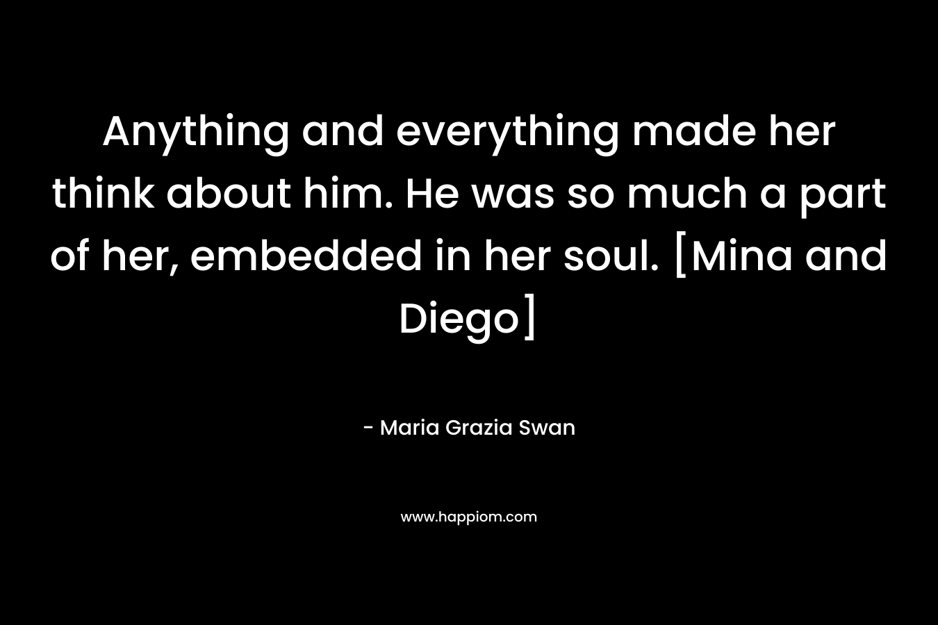 Anything and everything made her think about him. He was so much a part of her, embedded in her soul. [Mina and Diego] – Maria Grazia Swan