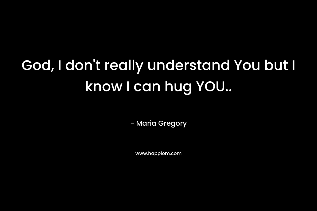 God, I don’t really understand You but I know I can hug YOU.. – Maria Gregory
