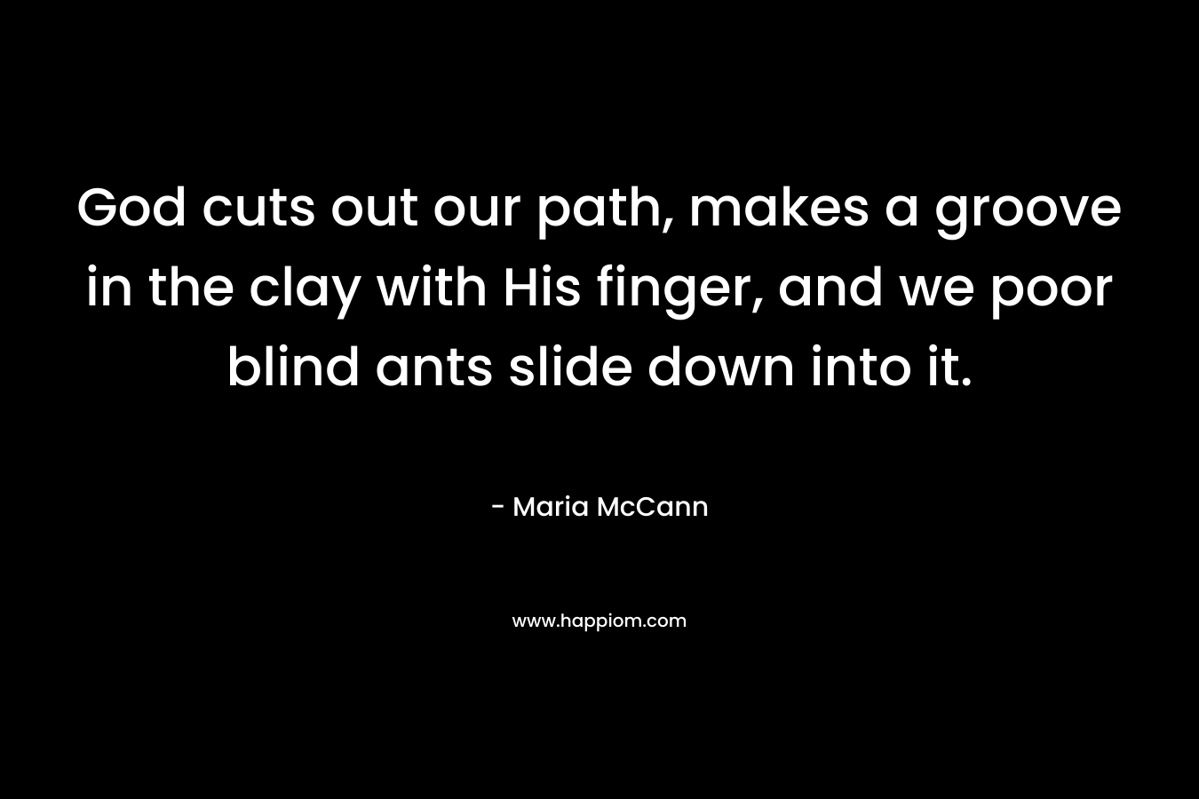 God cuts out our path, makes a groove in the clay with His finger, and we poor blind ants slide down into it. – Maria McCann