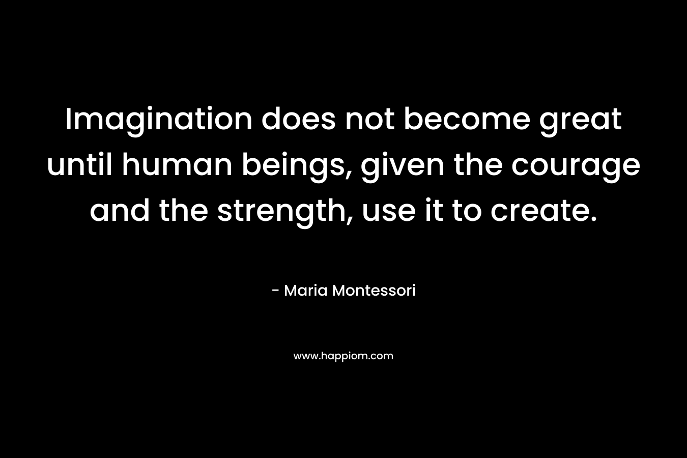 Imagination does not become great until human beings, given the courage and the strength, use it to create.