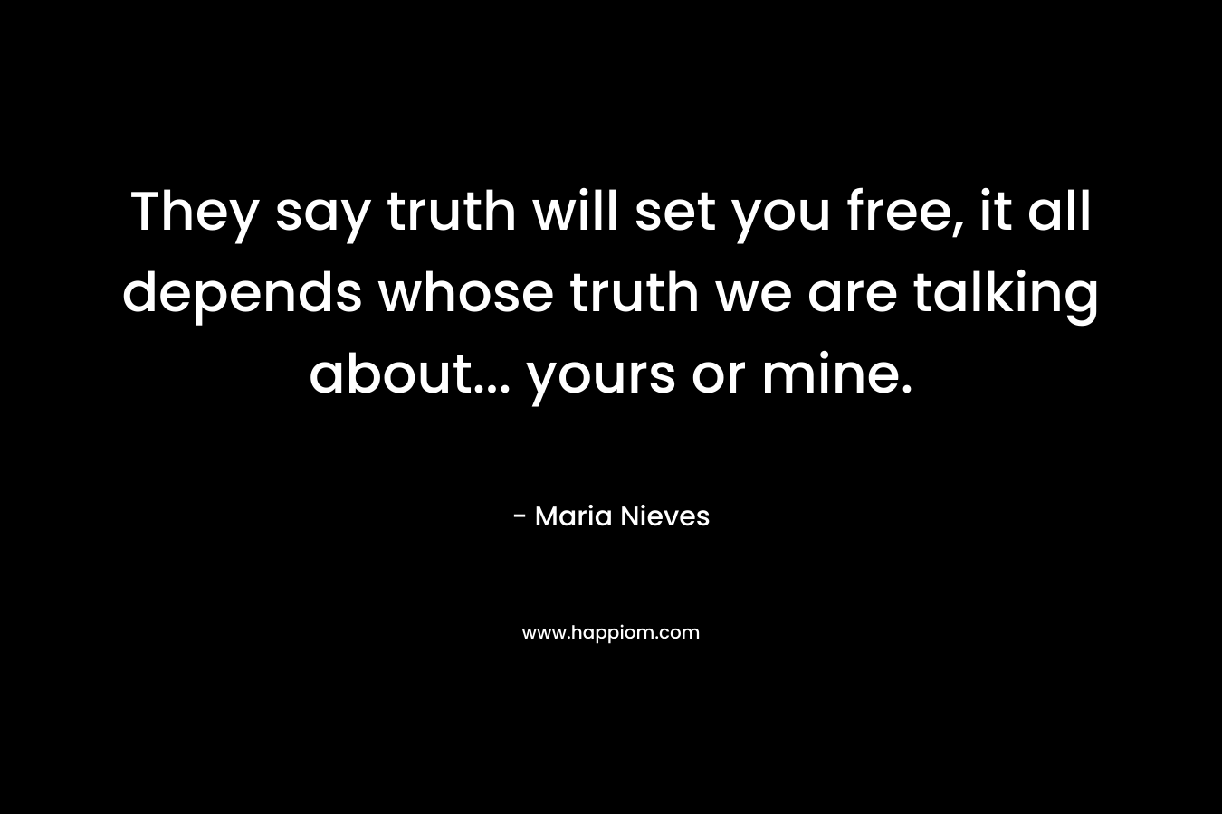 They say truth will set you free, it all depends whose truth we are talking about… yours or mine. – Maria Nieves