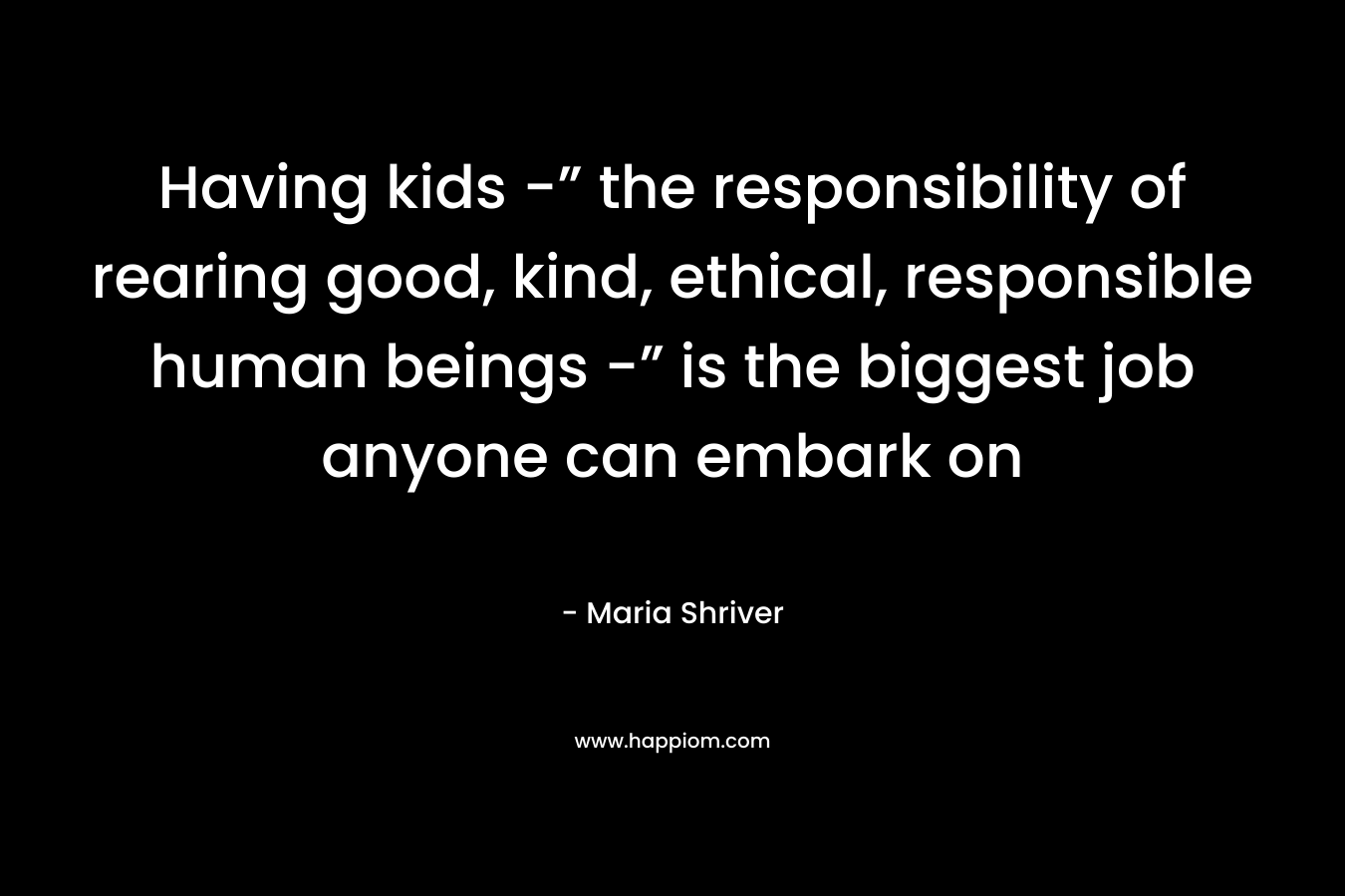 Having kids -” the responsibility of rearing good, kind, ethical, responsible human beings -” is the biggest job anyone can embark on – Maria Shriver