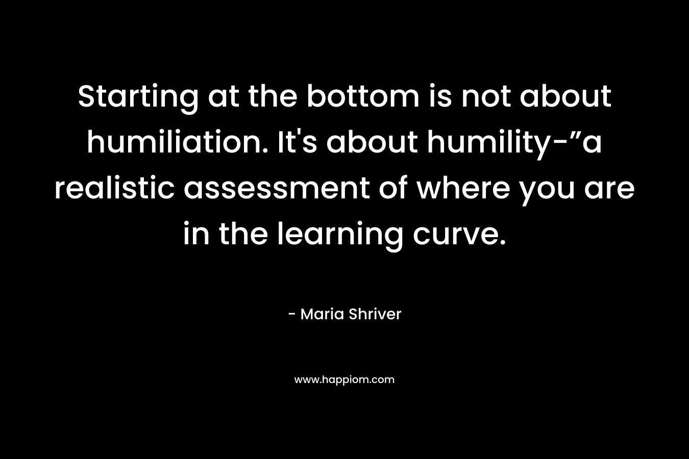 Starting at the bottom is not about humiliation. It’s about humility-”a realistic assessment of where you are in the learning curve. – Maria Shriver