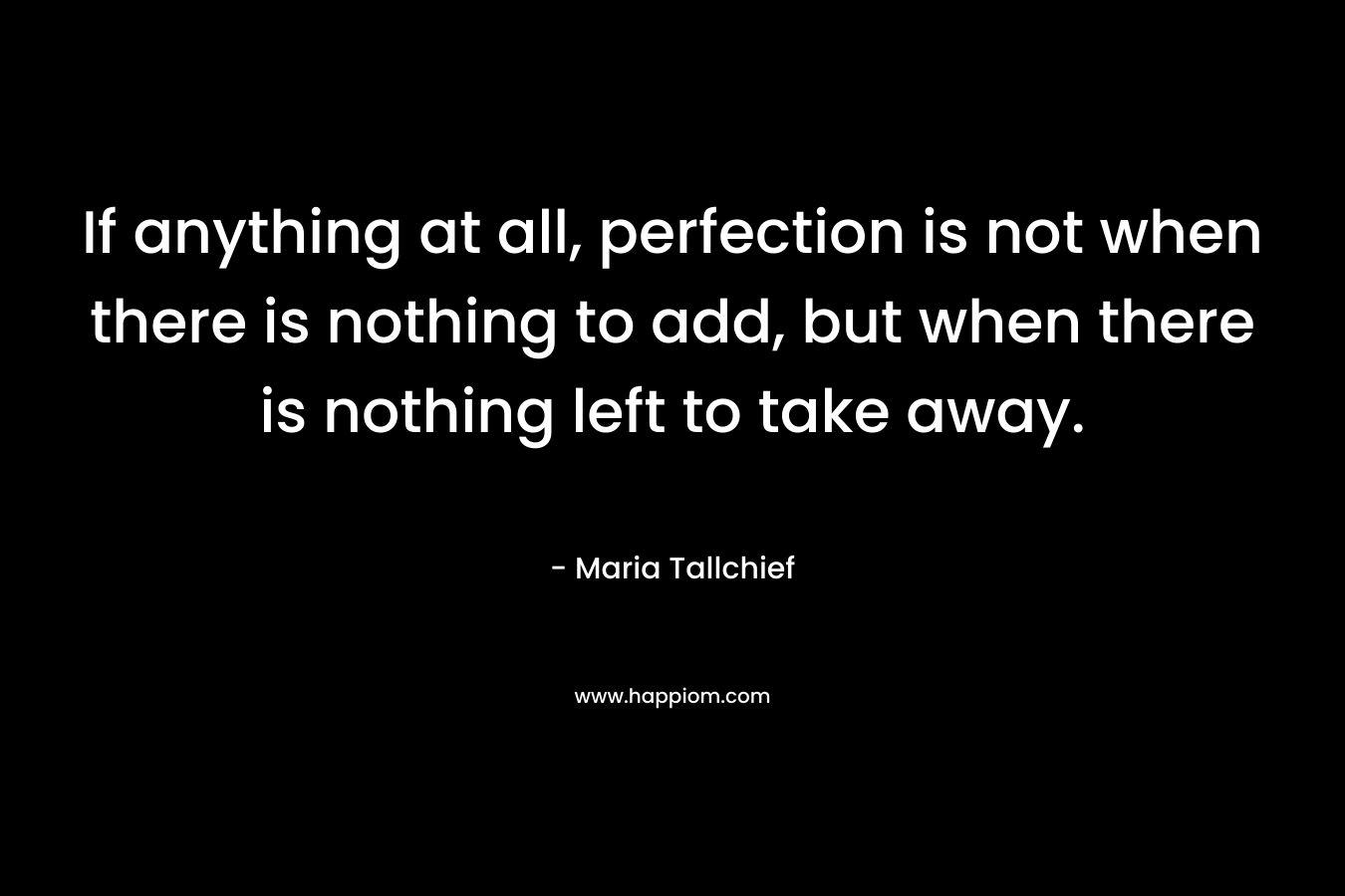 If anything at all, perfection is not when there is nothing to add, but when there is nothing left to take away. – Maria Tallchief