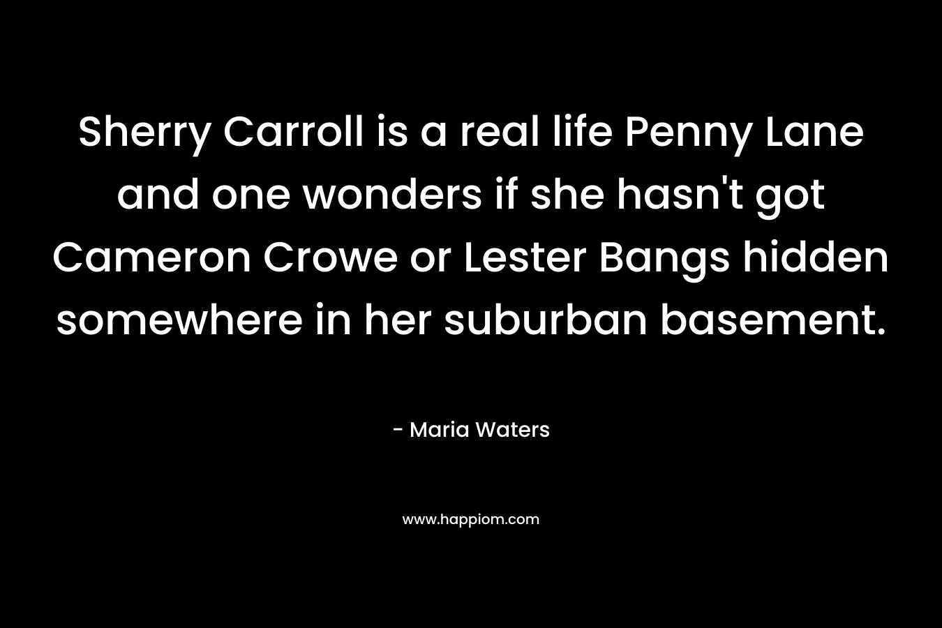Sherry Carroll is a real life Penny Lane and one wonders if she hasn’t got Cameron Crowe or Lester Bangs hidden somewhere in her suburban basement. – Maria Waters