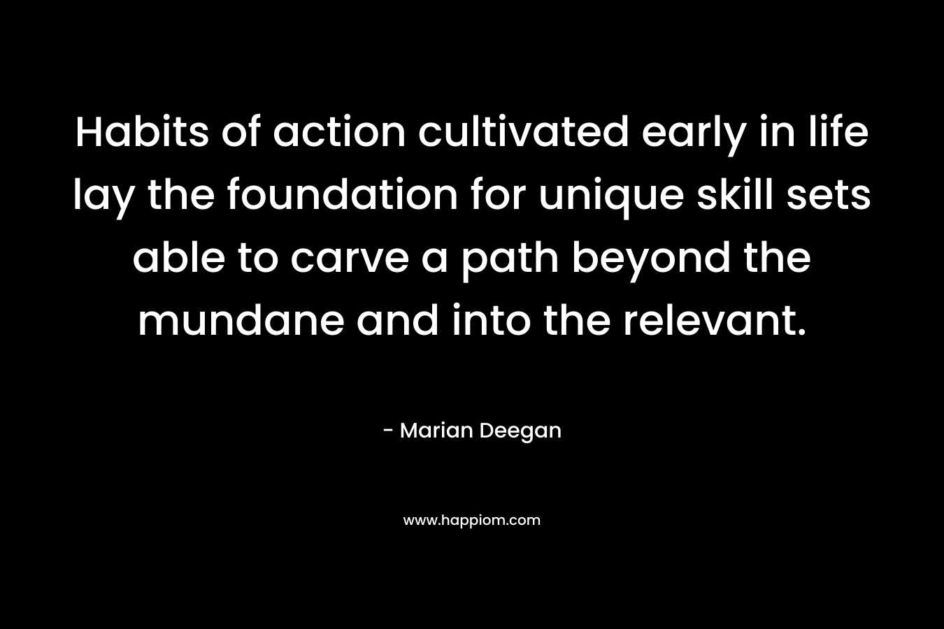 Habits of action cultivated early in life lay the foundation for unique skill sets able to carve a path beyond the mundane and into the relevant. – Marian Deegan