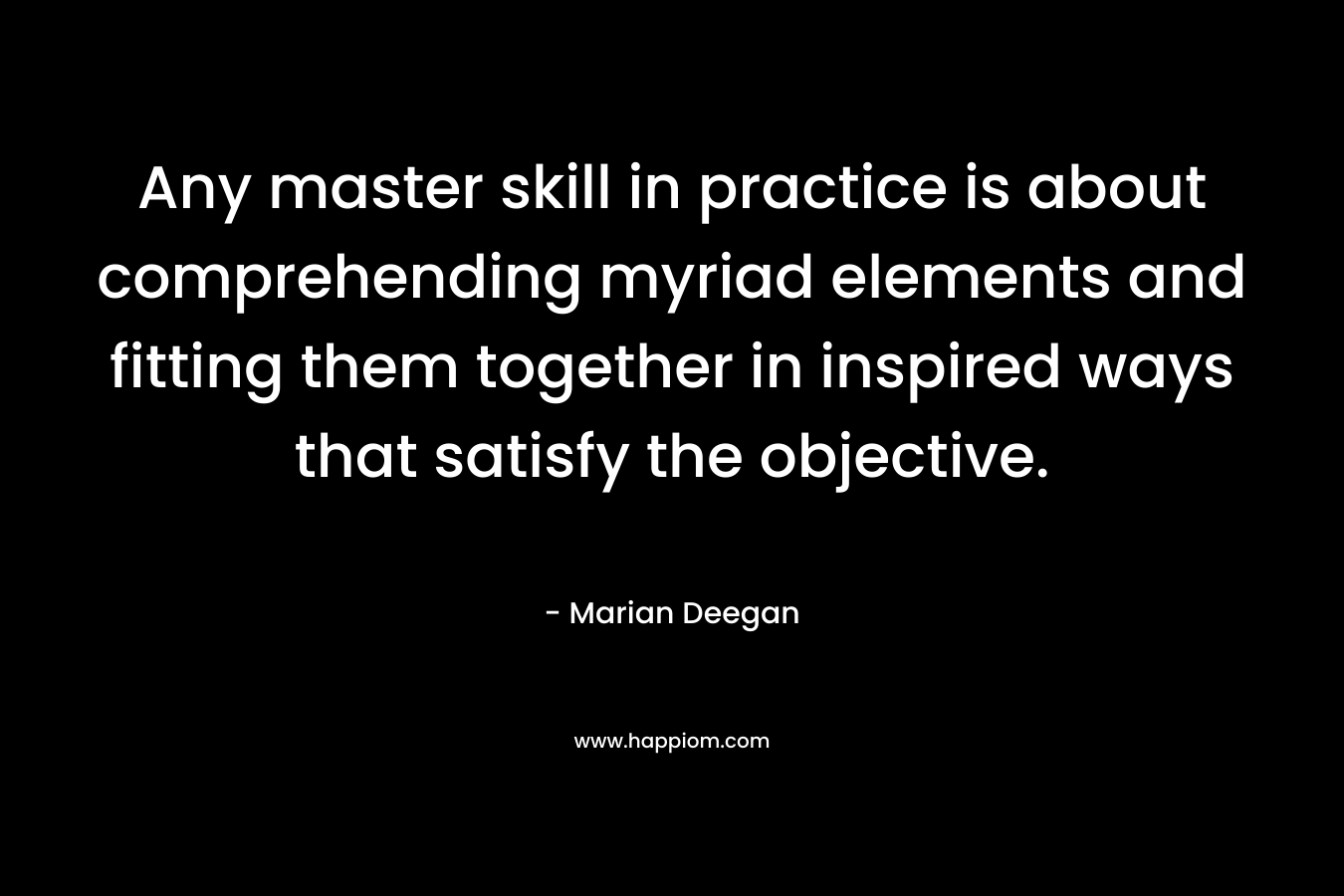 Any master skill in practice is about comprehending myriad elements and fitting them together in inspired ways that satisfy the objective. – Marian Deegan