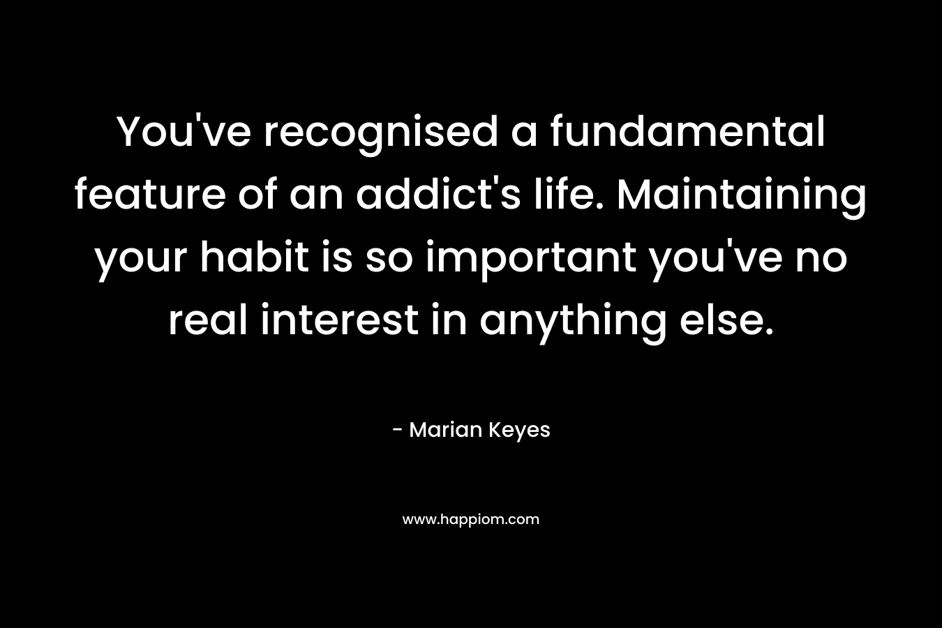 You’ve recognised a fundamental feature of an addict’s life. Maintaining your habit is so important you’ve no real interest in anything else. – Marian Keyes
