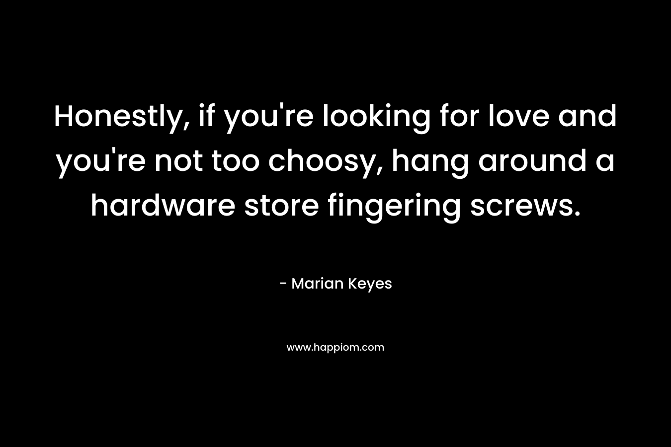 Honestly, if you’re looking for love and you’re not too choosy, hang around a hardware store fingering screws. – Marian Keyes