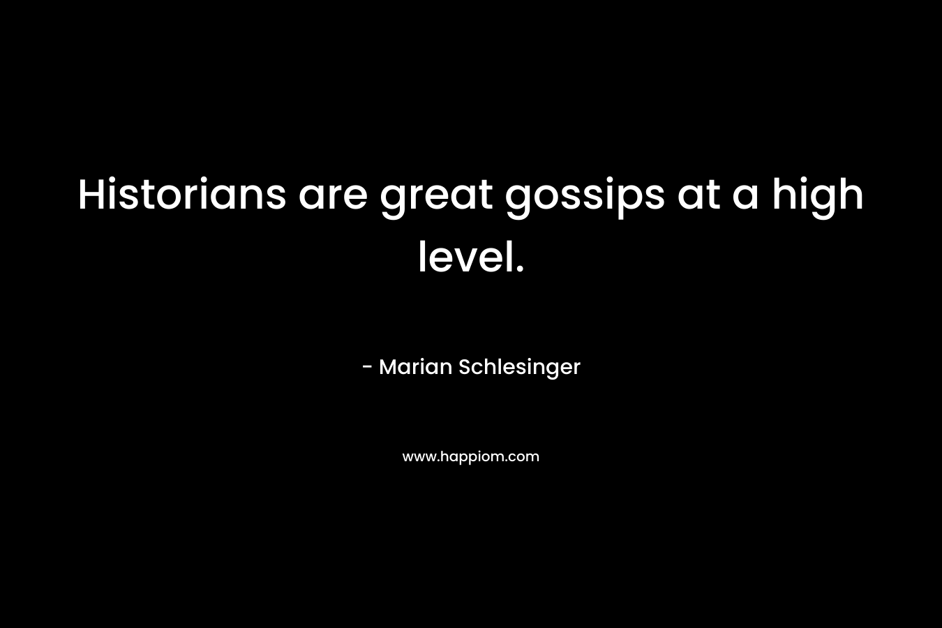 Historians are great gossips at a high level.