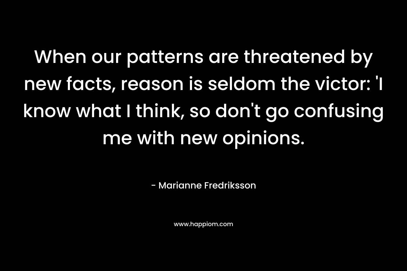 When our patterns are threatened by new facts, reason is seldom the victor: ‘I know what I think, so don’t go confusing me with new opinions. – Marianne Fredriksson