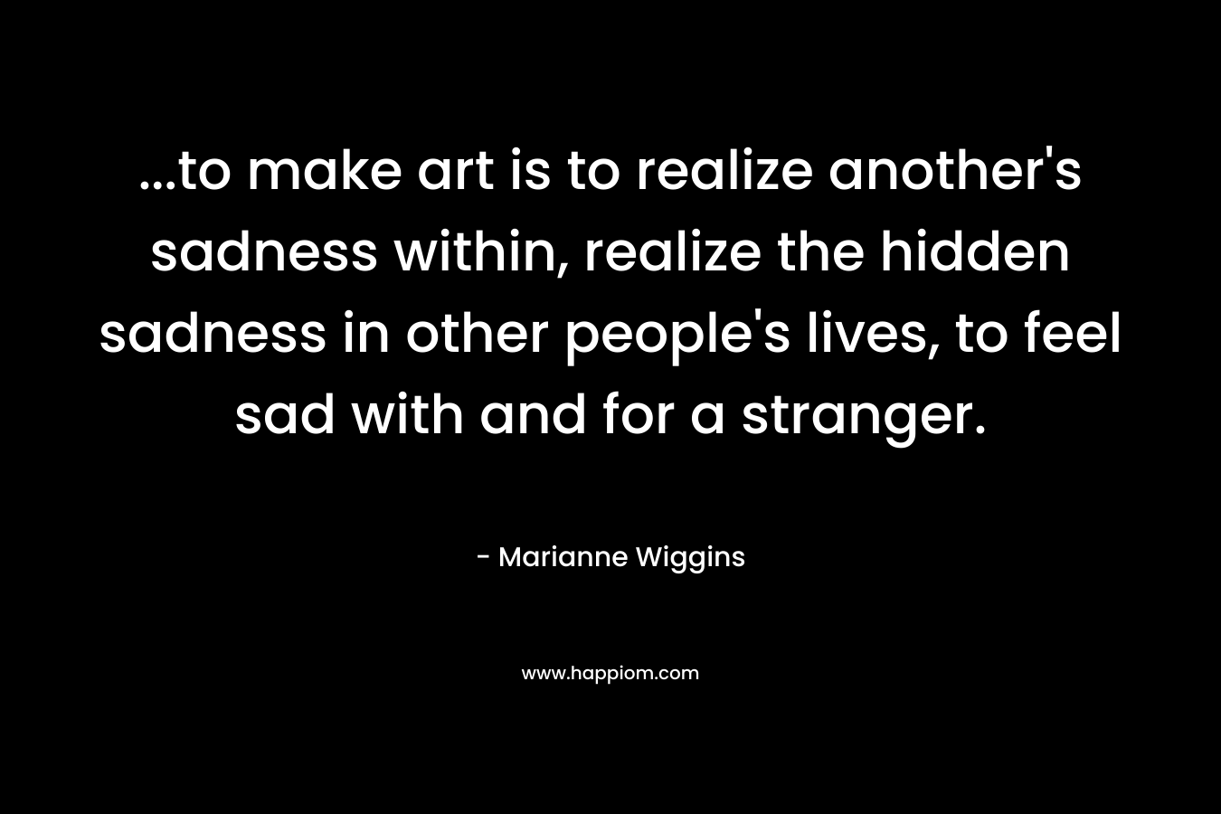 ...to make art is to realize another's sadness within, realize the hidden sadness in other people's lives, to feel sad with and for a stranger.
