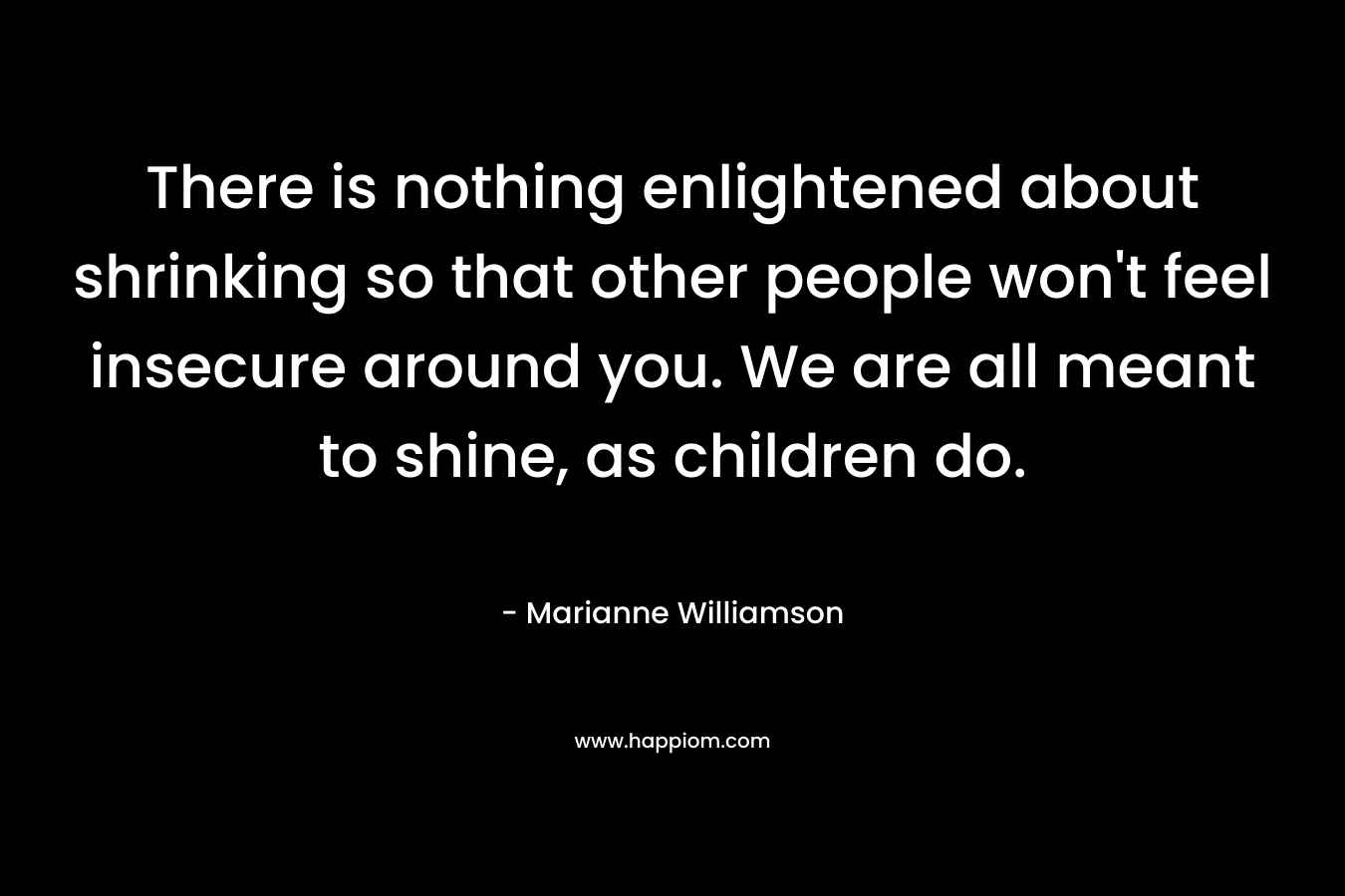 There is nothing enlightened about shrinking so that other people won't feel insecure around you. We are all meant to shine, as children do.