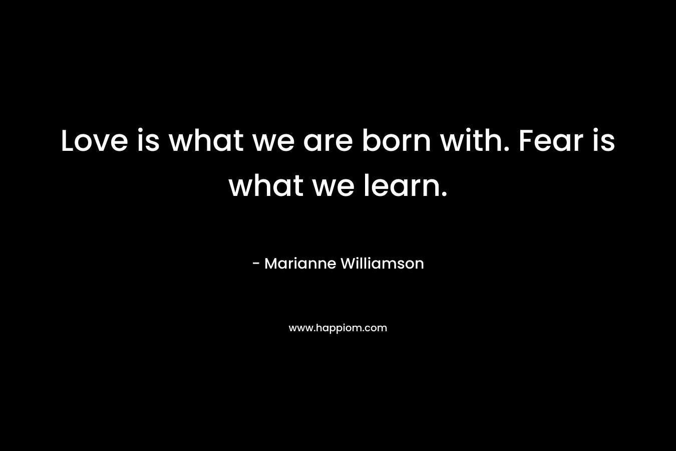 Love is what we are born with. Fear is what we learn.