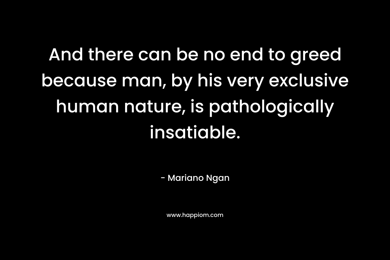 And there can be no end to greed because man, by his very exclusive human nature, is pathologically insatiable.