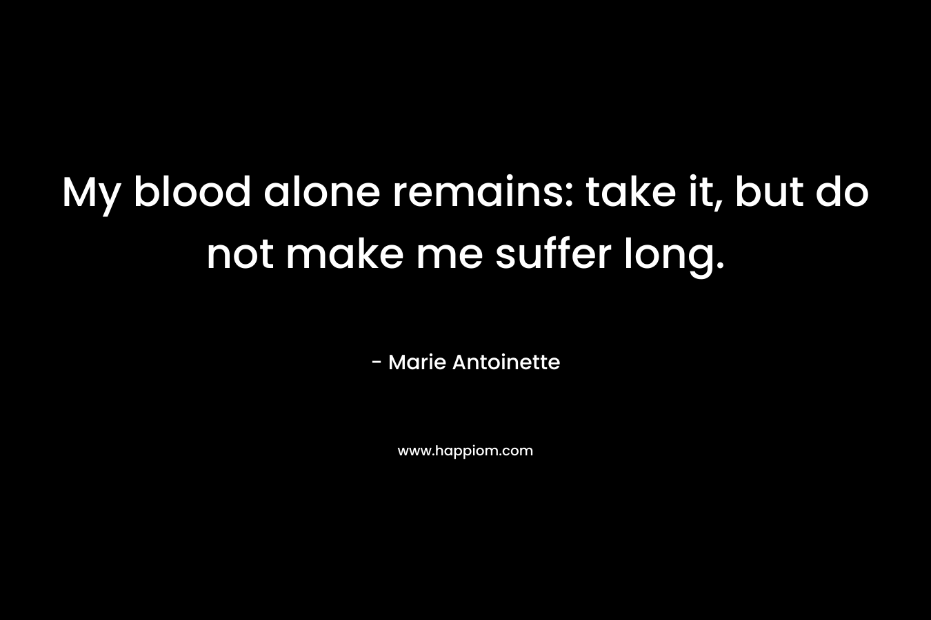My blood alone remains: take it, but do not make me suffer long.