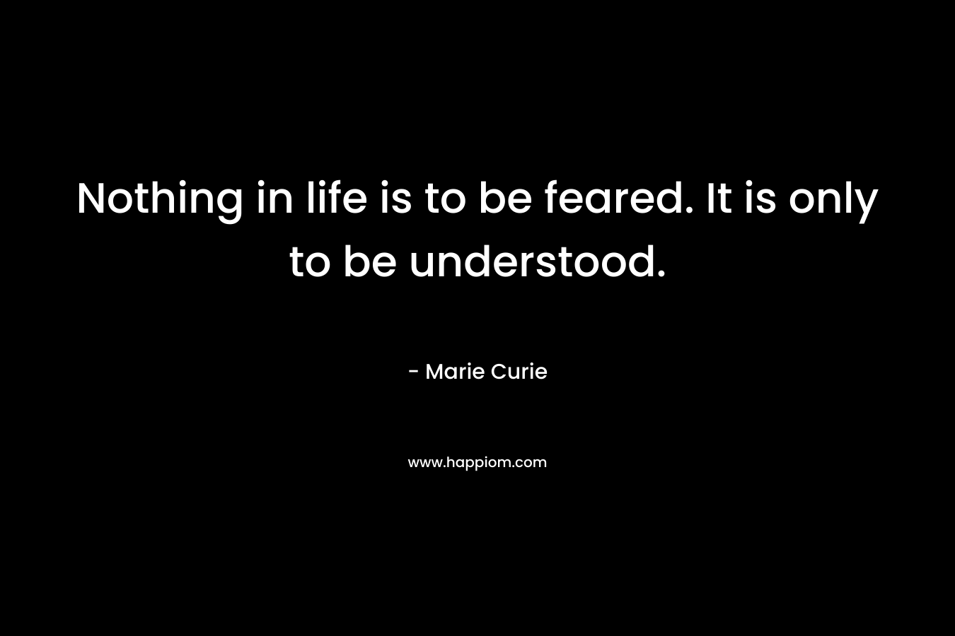 Nothing in life is to be feared. It is only to be understood.