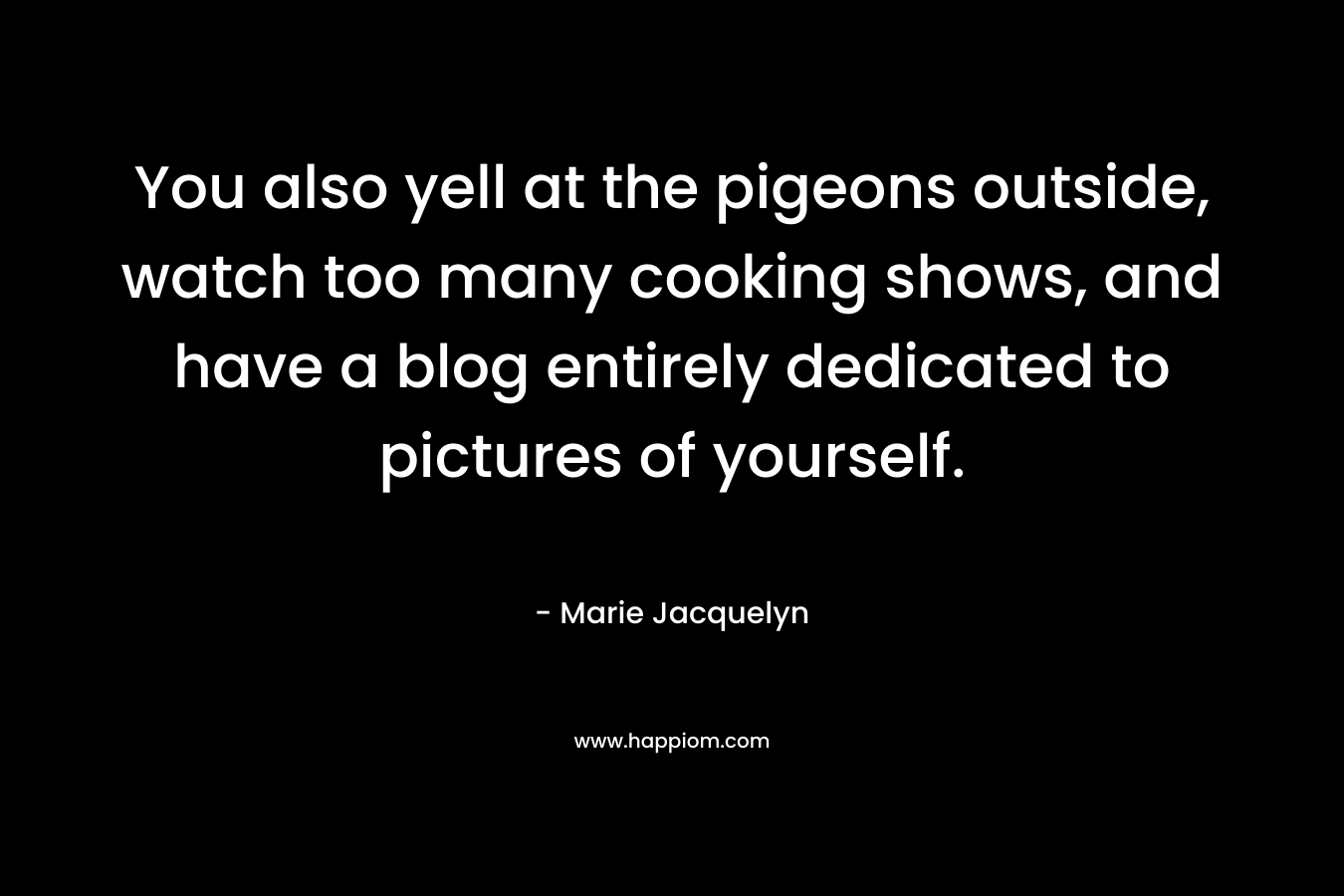 You also yell at the pigeons outside, watch too many cooking shows, and have a blog entirely dedicated to pictures of yourself. – Marie Jacquelyn