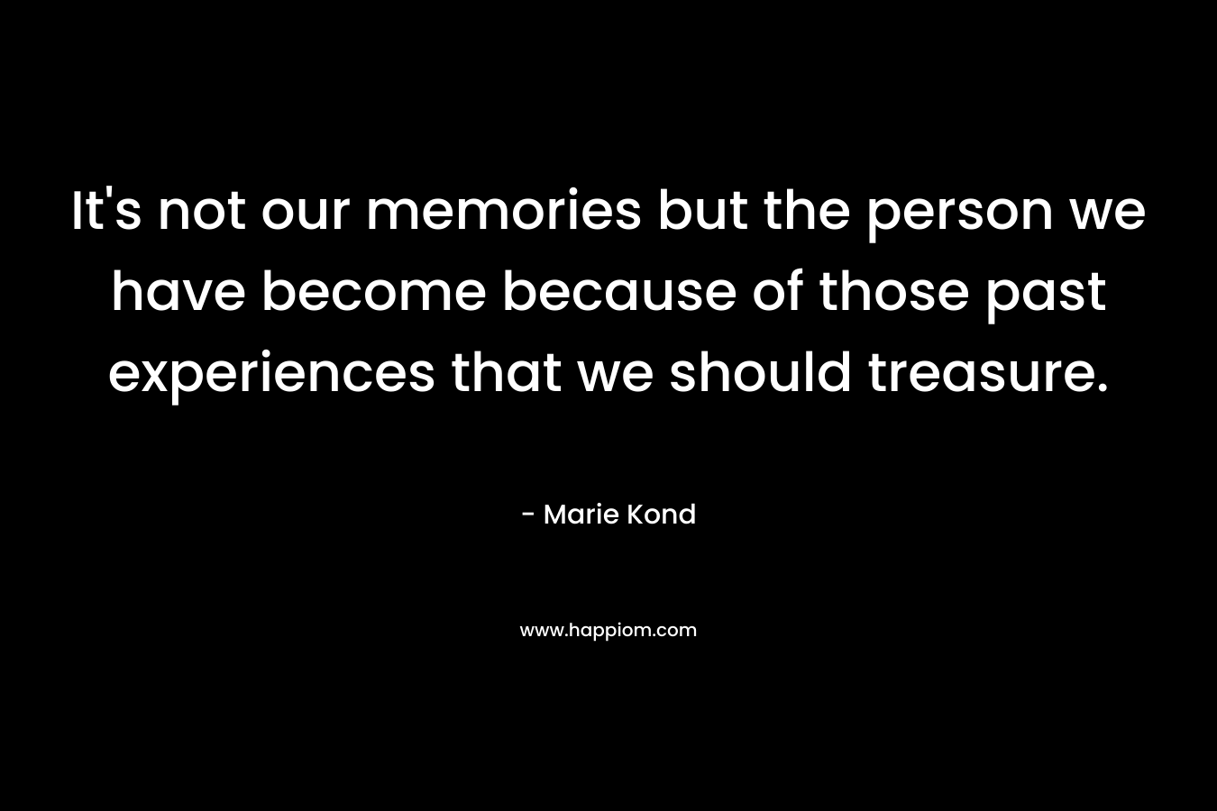 It’s not our memories but the person we have become because of those past experiences that we should treasure. – Marie Kond