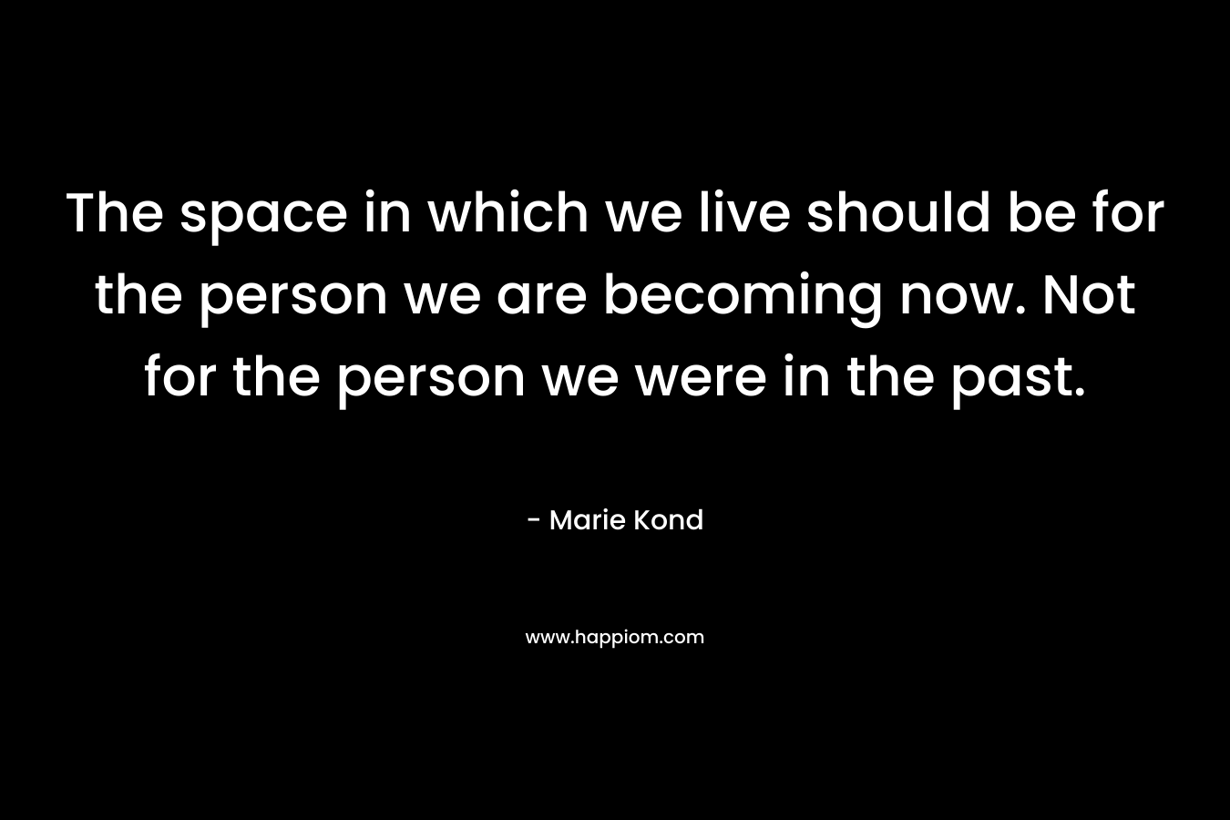 The space in which we live should be for the person we are becoming now. Not for the person we were in the past. – Marie Kond