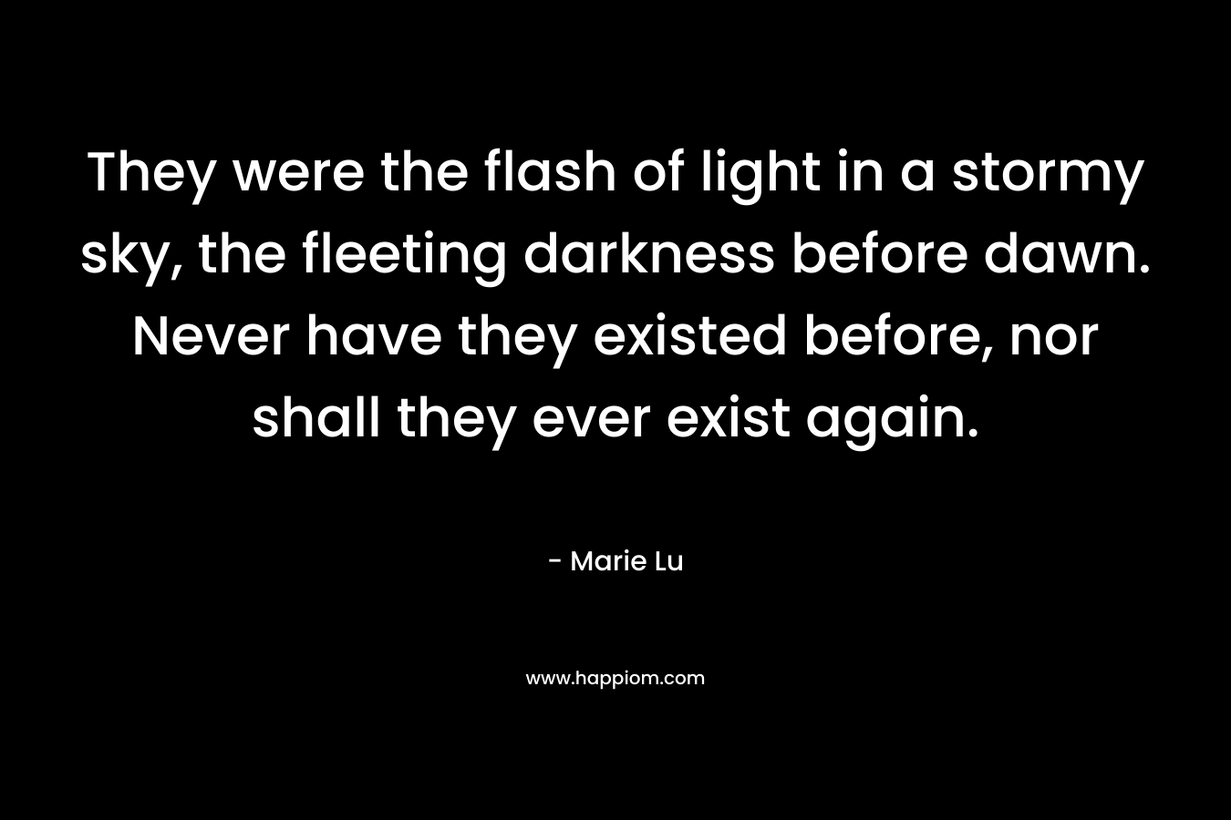 They were the flash of light in a stormy sky, the fleeting darkness before dawn. Never have they existed before, nor shall they ever exist again. – Marie Lu
