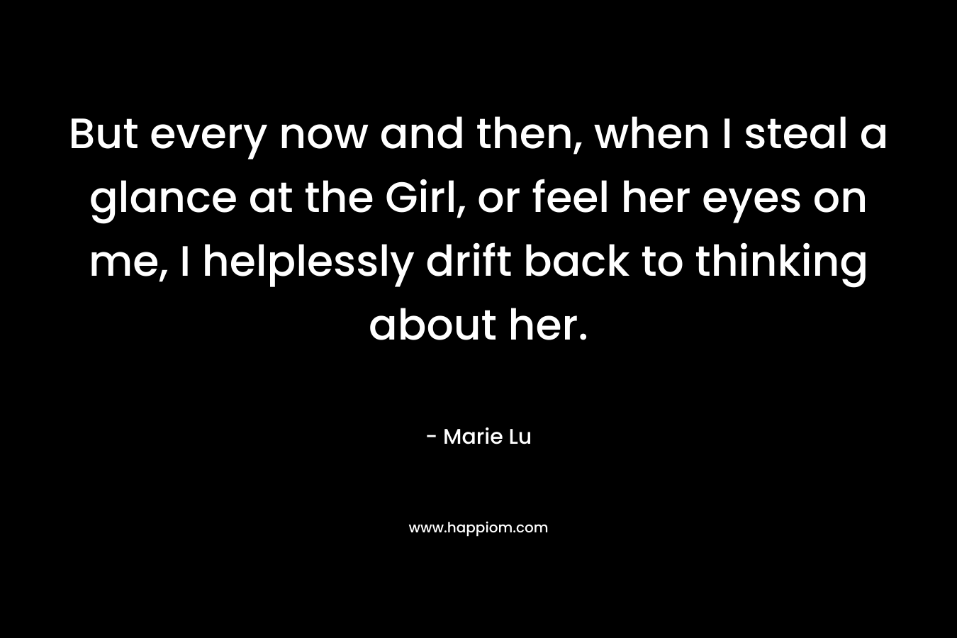 But every now and then, when I steal a glance at the Girl, or feel her eyes on me, I helplessly drift back to thinking about her. – Marie Lu