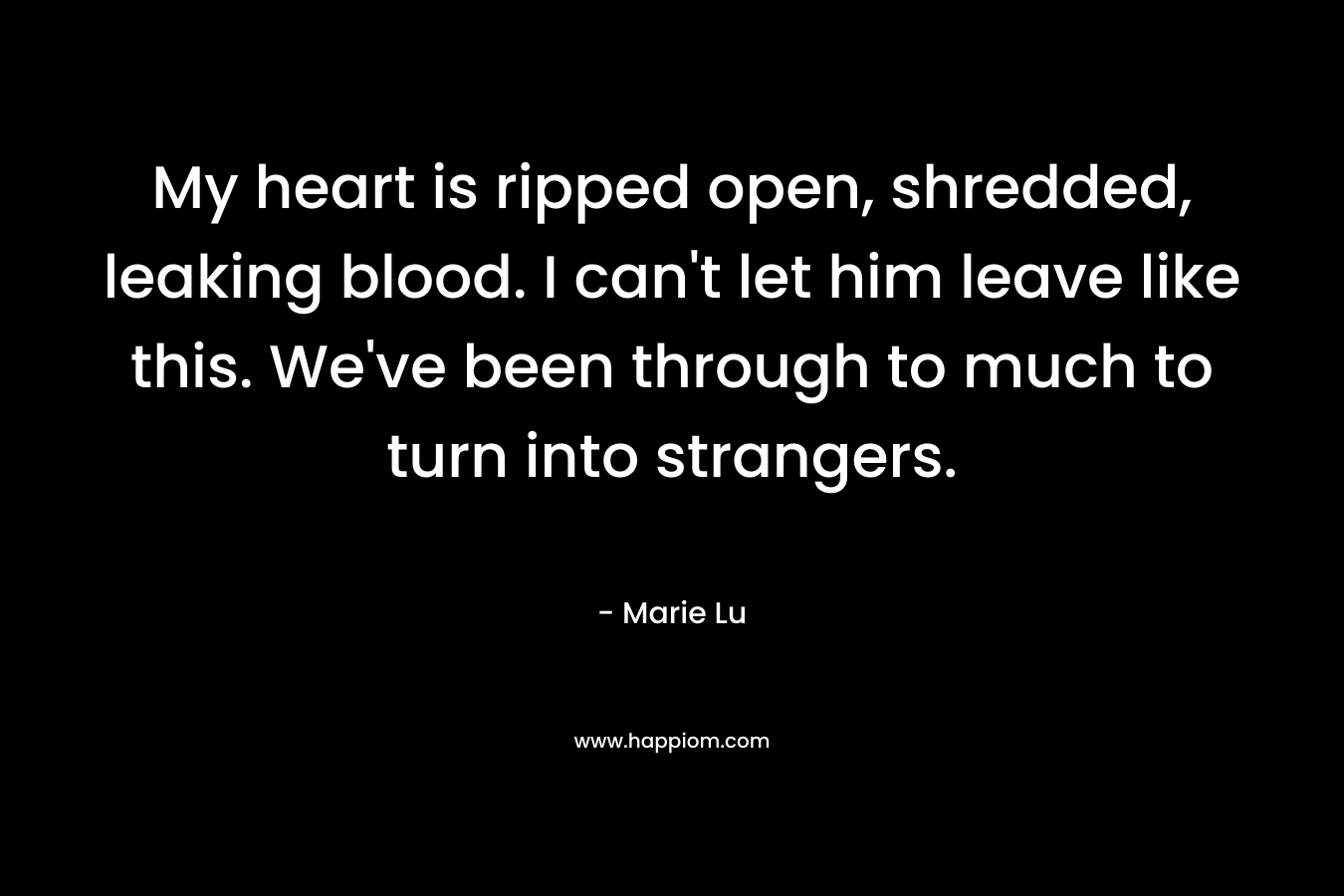 My heart is ripped open, shredded, leaking blood. I can’t let him leave like this. We’ve been through to much to turn into strangers. – Marie Lu