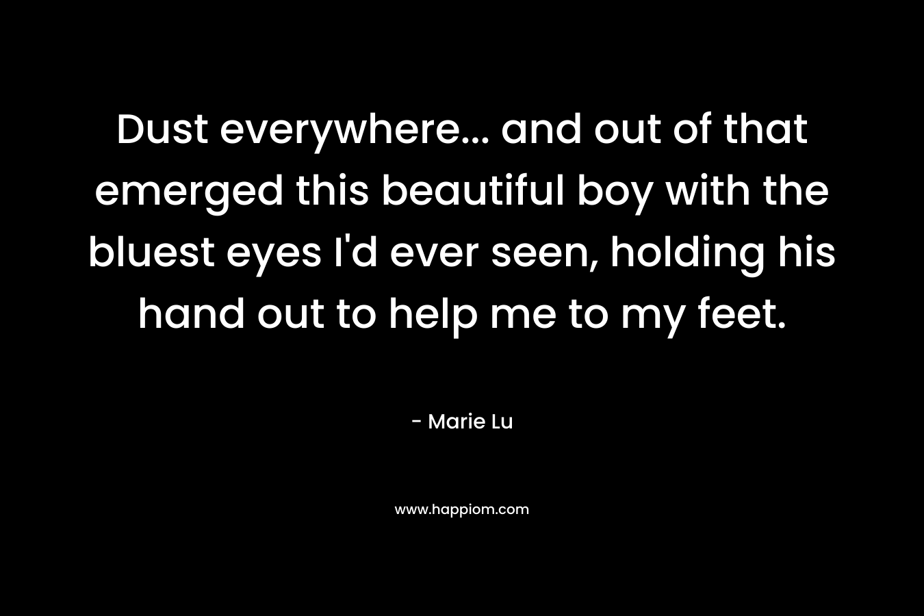 Dust everywhere… and out of that emerged this beautiful boy with the bluest eyes I’d ever seen, holding his hand out to help me to my feet. – Marie Lu