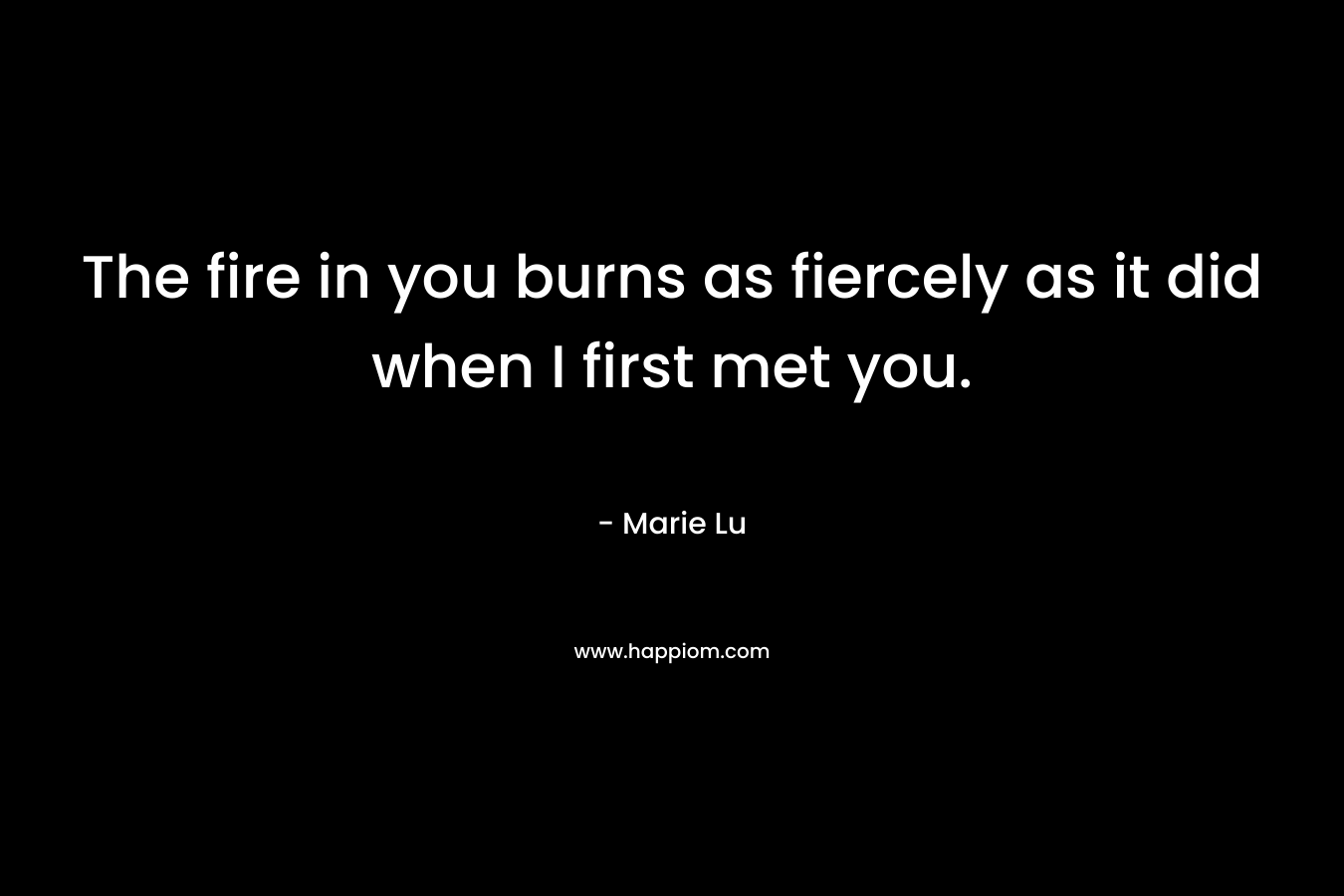 The fire in you burns as fiercely as it did when I first met you. – Marie Lu