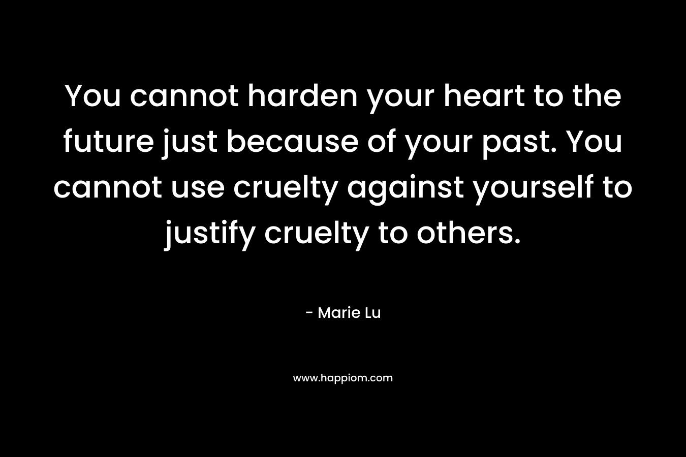 You cannot harden your heart to the future just because of your past. You cannot use cruelty against yourself to justify cruelty to others. – Marie Lu