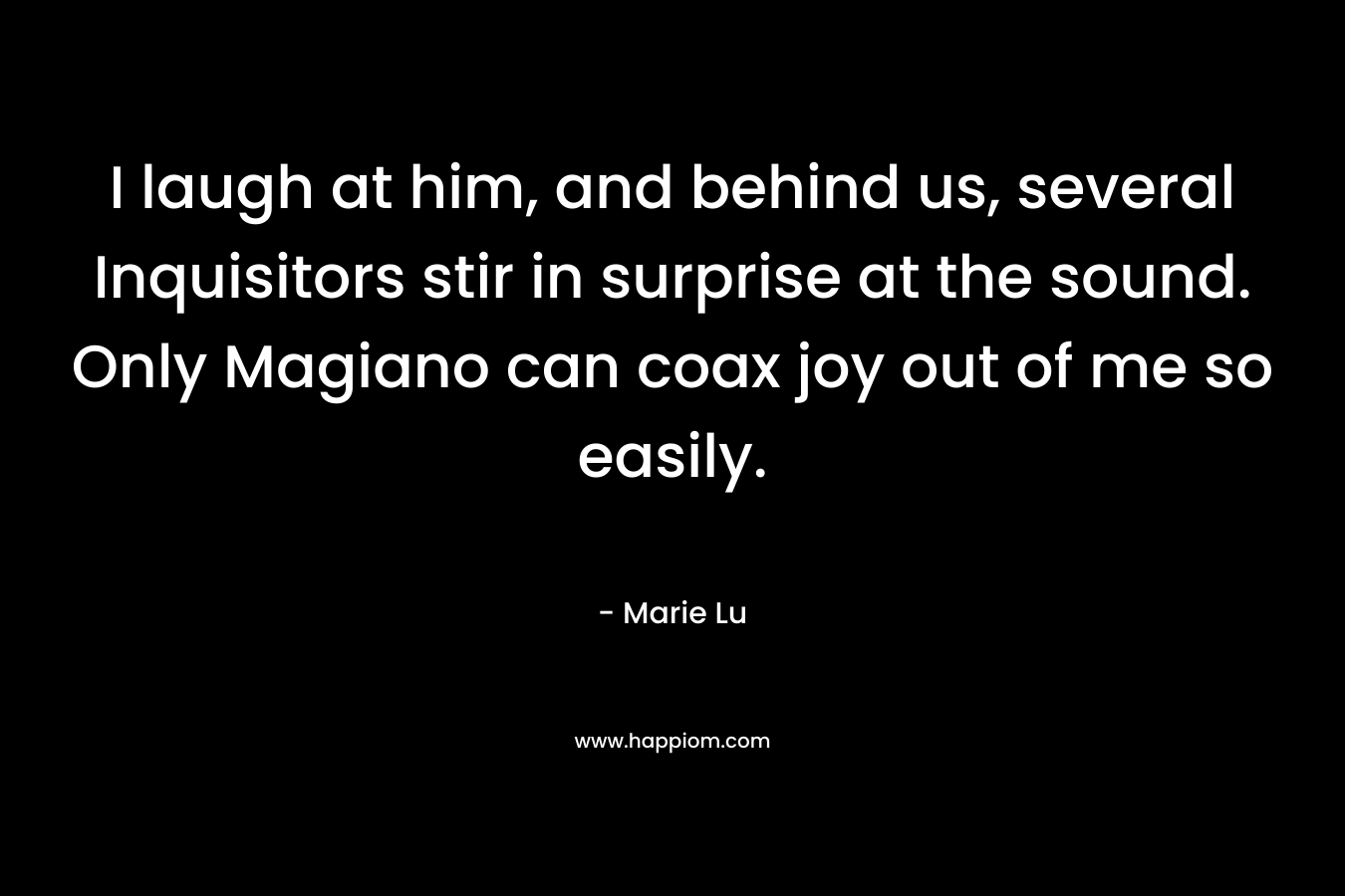 I laugh at him, and behind us, several Inquisitors stir in surprise at the sound. Only Magiano can coax joy out of me so easily. – Marie Lu