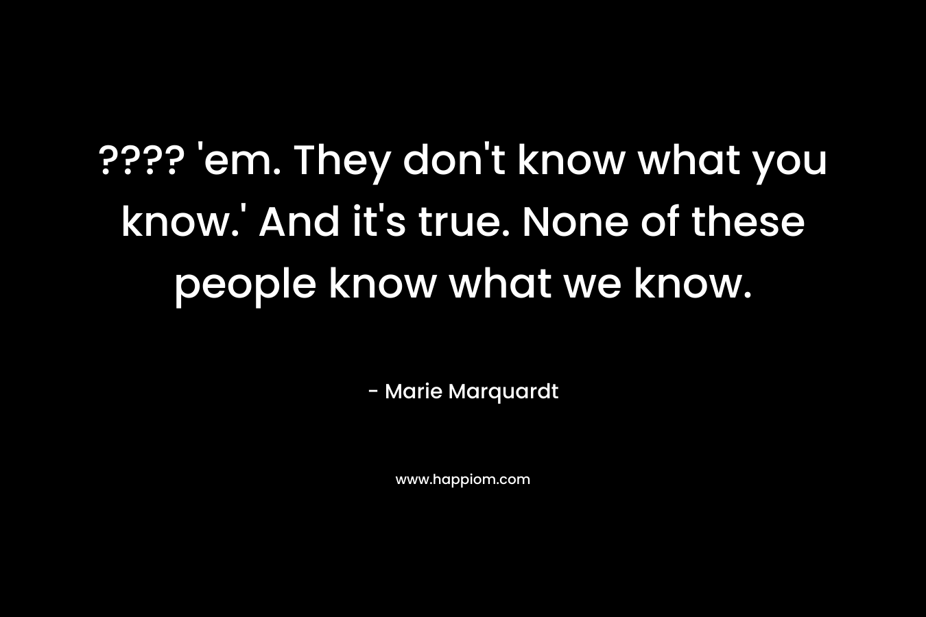 ???? ’em. They don’t know what you know.’ And it’s true. None of these people know what we know. – Marie Marquardt