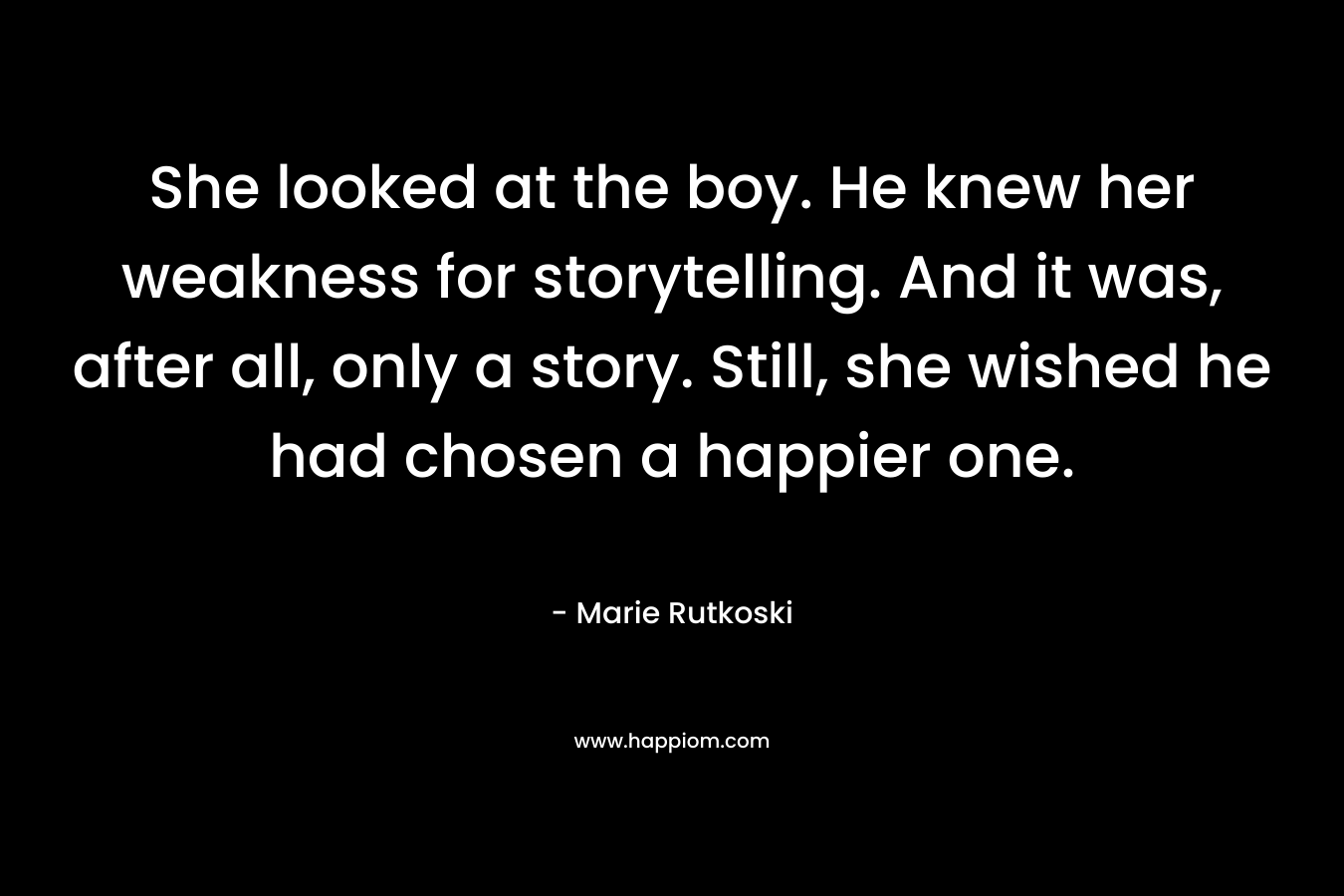 She looked at the boy. He knew her weakness for storytelling. And it was, after all, only a story. Still, she wished he had chosen a happier one. – Marie Rutkoski