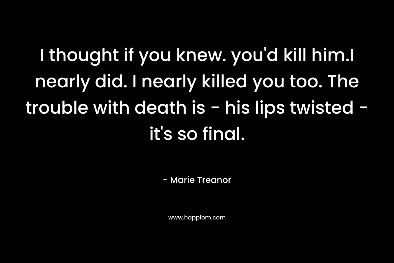 I thought if you knew. you'd kill him.I nearly did. I nearly killed you too. The trouble with death is - his lips twisted - it's so final.
