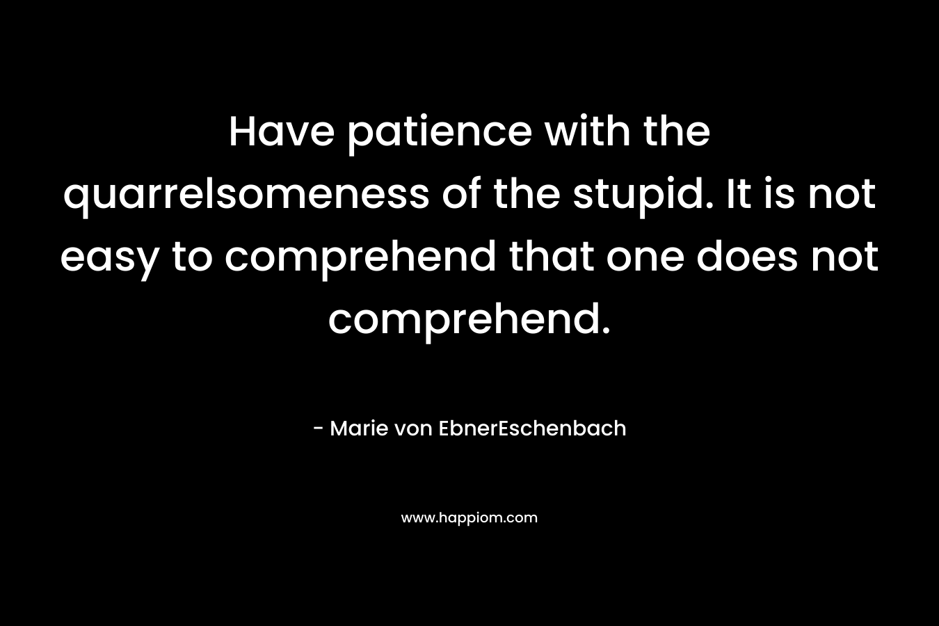 Have patience with the quarrelsomeness of the stupid. It is not easy to comprehend that one does not comprehend. – Marie von EbnerEschenbach