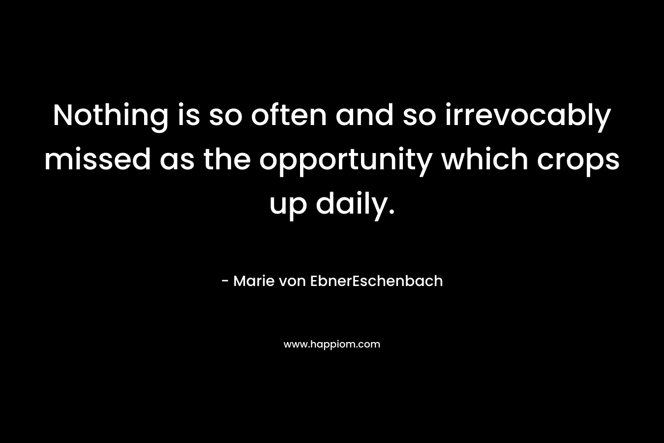Nothing is so often and so irrevocably missed as the opportunity which crops up daily. – Marie von EbnerEschenbach