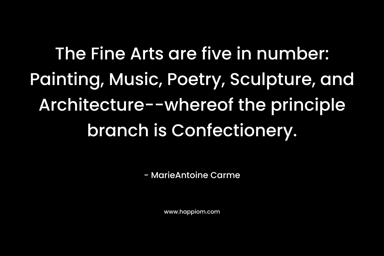 The Fine Arts are five in number: Painting, Music, Poetry, Sculpture, and Architecture–whereof the principle branch is Confectionery. – MarieAntoine Carme
