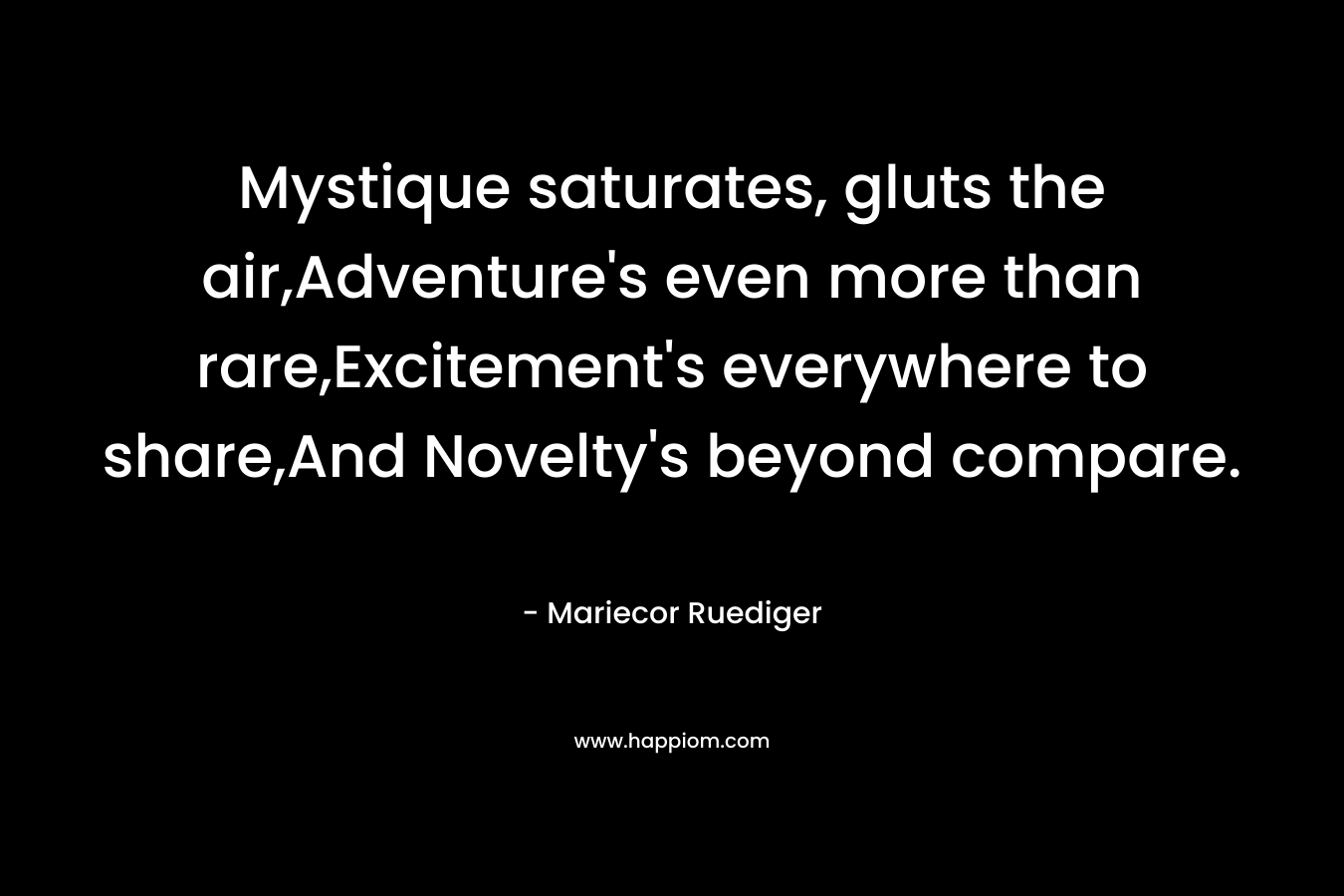 Mystique saturates, gluts the air,Adventure’s even more than rare,Excitement’s everywhere to share,And Novelty’s beyond compare. – Mariecor Ruediger