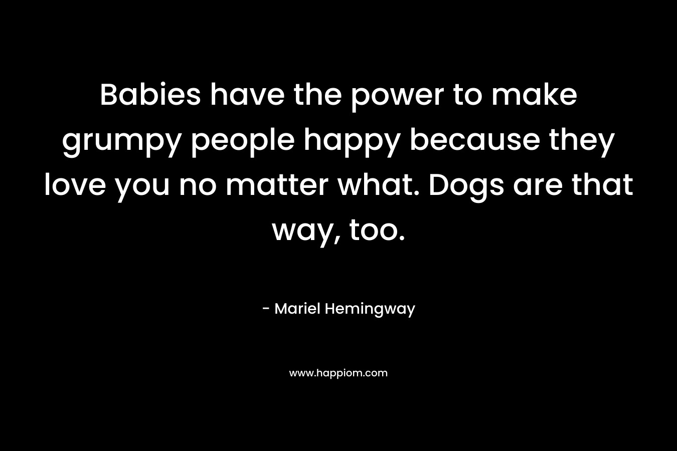 Babies have the power to make grumpy people happy because they love you no matter what. Dogs are that way, too. – Mariel Hemingway